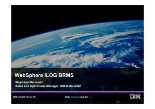 WebSphere ILOG BRMS
  Stephane Marouani
  Sales and Operations Manager, IBM ILOG A/NZ


IBM Insight Forum 09              Make change work for you
                                                             ®
 