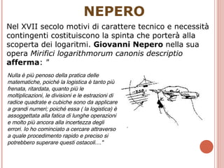 NEPERO Nel XVII secolo motivi di carattere tecnico e necessità contingenti costituiscono la spinta che porterà alla scoperta dei logaritmi.  Giovanni Nepero  nella sua opera  Mirifici logarithmorum canonis descriptio   afferma :  " Nulla è più penoso della pratica delle matematiche, poiché la logistica è tanto più frenata, ritardata, quanto più le moltiplicazioni, le divisioni e le estrazioni di radice quadrate e cubiche sono da applicare a grandi numeri; poiché essa ( la logistica) è assoggettata alla fatica di lunghe operazioni e molto più ancora alla incertezza degli errori. Io ho cominciato a cercare attraverso a quale procedimento rapido e preciso si potrebbero superare questi ostacoli...." 