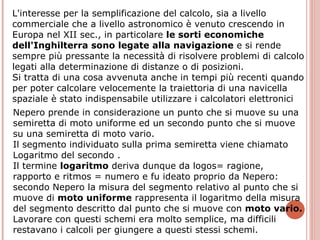L'interesse per la semplificazione del calcolo, sia a livello commerciale che a livello astronomico è venuto crescendo in Europa nel XII sec., in particolare  le sorti economiche dell'Inghilterra sono legate alla navigazione  e si rende sempre più pressante la necessità di risolvere problemi di calcolo legati alla determinazione di distanze o di posizioni. Si tratta di una cosa avvenuta anche in tempi più recenti quando per poter calcolare velocemente la traiettoria di una navicella spaziale è stato indispensabile utilizzare i calcolatori elettronici  Nepero prende in considerazione un punto che si muove su una semiretta di moto uniforme ed un secondo punto che si muove su una semiretta di moto vario. Il segmento individuato sulla prima semiretta viene chiamato Logaritmo del secondo . Il termine  logaritmo  deriva dunque da logos= ragione, rapporto e ritmos = numero e fu ideato proprio da Nepero: secondo Nepero la misura del segmento relativo al punto che si muove di  moto uniforme  rappresenta il logaritmo della misura del segmento descritto dal punto che si muove con  moto vario. Lavorare con questi schemi era molto semplice, ma difficili restavano i calcoli per giungere a questi stessi schemi. 