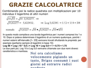 GRAZIE CALCOLATRICE Combinando poi la radice quadrata con moltiplicazioni per 10 individua il logaritmo di altri numeri In questo modo compilava una tavola logaritmica per i numeri compresi tra 1 e 10. Dopo si poteva determinare il logaritmo di un numero qualunque, poiché i numeri esterni all'intervallo [1-  10 ] venivano trovati sfruttando le proprietà: per esempio (parliamo sempre di logaritmi in base 10) Log 56 = Log ( 10 * 5,6 ) = Log 10 + Log 5,6 = 1 + 0,75 = 1,75 Le due parti poi, Log 10 e Log 5,6 venivano chiamate con due nomi diversi: caratteristica e mantissa. Noi ora calcoliamo velocemente pigiando un tasto, Brigss consumò i suoi giorni ad estrarre radici quadrate. 
