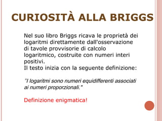 CURIOSITÀ ALLA BRIGGS Nel suo libro Briggs ricava le proprietà dei logaritmi direttamente dall'osservazione di tavole provvisorie di calcolo logaritmico, costruite con numeri interi positivi. Il testo inizia con la seguente definizione: " I logaritmi sono numeri equidifferenti associati ai numeri proporzionali." Definizione enigmatica! 