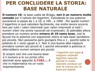 PER CONCLUDERE LA STORIA: BASE NATURALE  Il numero 10 , la base usata da Briggs,  non è un numero molto comodo  per il calcolo dei logaritmi. Calcolando le sue potenze successive si passa da 1 a 10, a 100 , a 1000 . Per questi numeri il logaritmo si può calcolare facilmente, ma molto lavoro occorre fare per tutti i valori intermedi (per valori intermedi si tutti i numeri interi ma anche razionali ed irrazionali). Si potrebbe allora prendere un numero anche  minore di 10 come base , così le lacune tra le potenze con esponente intero di tale base sarebbero più piccole. Non possiamo però giungere fino a 1 , poiché tutte le potenze di 1 sono uguali a 1. Non è una buona idea neppure prendere numeri più piccoli di 1 poiché elevandoli a potenza si otterrebbero numeri sempre più piccoli.  Si scopre così che una buona base è il numero  e  le cui prime cifre decimali sono appunto  2,7182....  E che in matematica ha un ruolo importantissimo I logaritmi con base  e  vengono chiamati logaritmi naturali, perché in modo naturale conduce ad essi la ricerca per la base più adatta.  