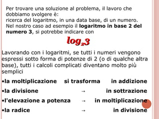 Per trovare una soluzione al problema, il lavoro che dobbiamo svolgere è:  ricerca del logaritmo, in una data base, di un numero. Nel nostro caso ad esempio il  logaritmo in base 2 del numero 3 , si potrebbe indicare con log 2 3 Lavorando con i logaritmi, se tutti i numeri vengono espressi sotto forma di potenze di 2 (o di qualche altra base), tutti i calcoli complicati diventano molto più semplici   la moltiplicazione   si trasforma  in addizione la divisione  ->  in sottrazione l'elevazione a potenza   ->   in moltiplicazione la radice   ->  in divisione 