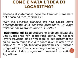 COME È NATA L’IDEA DI LOGARITMO? Secondo il matematico  Federico Enriques  (fondatore della casa editrice Zanichelli) : "Non v'è pensiero originale che non appaia come prolungamento d'un pensiero precedente. La legge della continuità storica impera su tutto.“ Babilonesi ed Egizi  studiarono problemi legati alla vita quotidiana; non costruirono teorie, ma nel loro lavoro troviamo già i primi segni di idee matematiche su cui lavoreranno le civiltà successive. Infatti presso Babilonesi ed Egizi troviamo problemi che utilizzano progressioni aritmetiche e progressioni geometriche: dall'analisi di due progressioni nascerà il concetto di  logaritmo .  