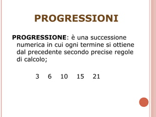 PROGRESSIONI PROGRESSIONE : è una successione numerica in cui ogni termine si ottiene dal precedente secondo precise regole di calcolo;  3  6  10  15  21 