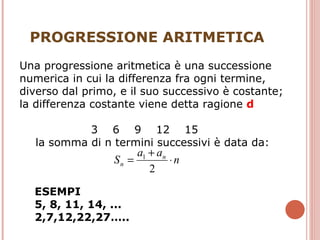 PROGRESSIONE ARITMETICA ESEMPI 5, 8, 11, 14, ... 2,7,12,22,27….. Una progressione aritmetica è una successione numerica in cui la differenza fra ogni termine, diverso dal primo, e il suo successivo è costante;  la differenza costante viene detta ragione  d   3  6  9  12  15  la somma di n termini successivi è data da: 