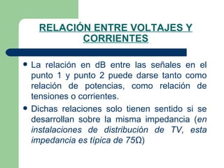 RELACIÓN ENTRE VOLTAJES Y CORRIENTES La relación en dB entre las señales en el punto 1 y punto 2 puede darse tanto como relación de potencias, como relación de tensiones o corrientes. Dichas relaciones solo tienen sentido si se desarrollan sobre la misma impedancia ( en instalaciones de distribución de TV, esta impedancia es típica de 75Ω ) 