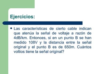 Ejercicios: Las características de cierto cable indican que atenúa la señal de voltaje a razón de 4dB/km. Entonces, si en un punto B se han medido 108V y la distancia entre la señal original y el punto B es de 650m. Cuántos voltios tiene la señal original? 