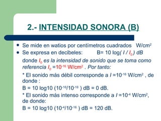 2.-  INTENSIDAD SONORA (B) Se mide en watios por centímetros cuadrados  W/cm 2 Se expresa en decibeles: B= 10 log ( I /  I 0   ) dB donde  I 0  es la intensidad de sonido que se toma como referencia  I 0   = 10 -16  W/cm 2   . Por tanto: * El sonido más débil corresponde a  I  =10 -16  W/cm 2  , de donde : B = 10 log10 (10 -16 /10 -16  ) dB = 0 dB. * El sonido más intenso corresponde a  I  =10 -4  W/cm 2 , de donde: B = 10 log10 (10 -4 /10 -16  ) dB = 120 dB. 