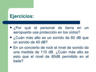 Ejercicios: ¿Por qué el personal de tierra en un aeropuerto usa protección en los oídos? ¿Cuán más alto es un sonido de 60 dB que un sonido de 40 dB? En un concierto de rock el nivel de sonido da una medida de 110 dB. ¿Cuán más alto es esto que el nivel de 80dB permitido en el baile? 
