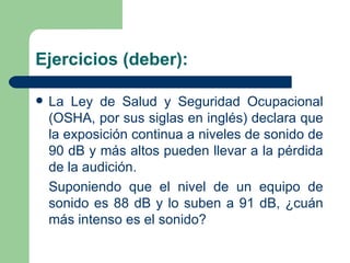 Ejercicios (deber): La Ley de Salud y Seguridad Ocupacional (OSHA, por sus siglas en inglés) declara que la exposición continua a niveles de sonido de 90 dB y más altos pueden llevar a la pérdida de la audición. Suponiendo que el nivel de un equipo de sonido es 88 dB y lo suben a 91 dB, ¿cuán más intenso es el sonido? 