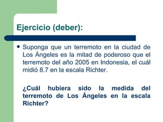 Ejercicio (deber): Suponga que un terremoto en la ciudad de Los Ángeles es la mitad de poderoso que el terremoto del año 2005 en Indonesia, el cuál midió 8.7 en la escala Richter. ¿Cuál hubiera sido la medida del terremoto de Los Ángeles en la escala Richter? 