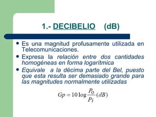 1.-  DECIBELIO   (dB) Es una magnitud profusamente utilizada en Telecomunicaciones. Expresa la  relación entre dos cantidades homogéneas en forma logarítmica Equivale  a la décima parte del Bel, puesto que esta resulta ser demasiado grande para las magnitudes normalmente utilizadas 