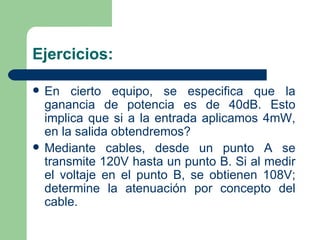 Ejercicios: En cierto equipo, se especifica que la ganancia de potencia es de 40dB. Esto implica que si a la entrada aplicamos 4mW, en la salida obtendremos? Mediante cables, desde un punto A se transmite 120V hasta un punto B. Si al medir el voltaje en el punto B, se obtienen 108V; determine la atenuación por concepto del cable. 