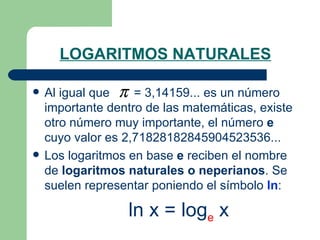 LOGARITMOS NATURALES Al igual que  = 3,14159... es un número importante dentro de las matemáticas, existe otro número muy importante, el número  e  cuyo valor es 2,71828182845904523536... Los logaritmos en base  e  reciben el nombre de  logaritmos naturales o neperianos . Se suelen representar poniendo el símbolo  ln : ln x = log e  x 