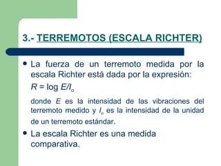 3.-  TERREMOTOS (ESCALA RICHTER) La fuerza de un terremoto medida por la escala Richter está dada por la expresión: R  = log  E/I o donde  E  es la intensidad de las vibraciones del terremoto medido y  I o  es la intensidad de la unidad de un terremoto estándar . La escala Richter es una medida comparativa. 