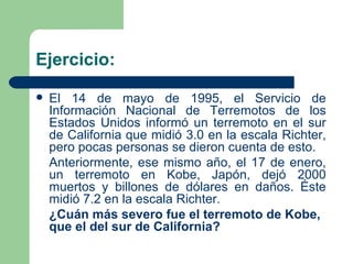 Ejercicio: El 14 de mayo de 1995, el Servicio de Información Nacional de Terremotos de los Estados Unidos informó un terremoto en el sur de California que midió 3.0 en la escala Richter, pero pocas personas se dieron cuenta de esto. Anteriormente, ese mismo año, el 17 de enero, un terremoto en Kobe, Japón, dejó 2000 muertos y billones de dólares en daños. Éste midió 7.2 en la escala Richter. ¿Cuán más severo fue el terremoto de Kobe, que el del sur de California? 