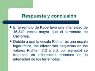 Respuesta y conclusión El terremoto de Kobe tuvo una intensidad de 15,849 veces mayor que el terremoto de California. Debido a que la escala Richter es una escala logarítmica, las diferencias pequeñas en los valores Richter (7.2 a 3.0, por ejemplo) se traducen en diferencias enormes en la intensidad de los terremotos. 