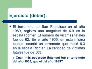 Ejercicio (deber): El terremoto de San Francisco en el año 1989, registró una magnitud de 6.9 en la escala Richter. El número de víctimas fatales fue de 62. En el año 1906, en esta misma ciudad, ocurrió un terremoto que midió 8.3 en la escala Richter. La cantidad de víctimas fatales fue de 503. ¿   Cuán más poderoso (intenso) fue el terremoto del año 1906, que el del año 1989? 