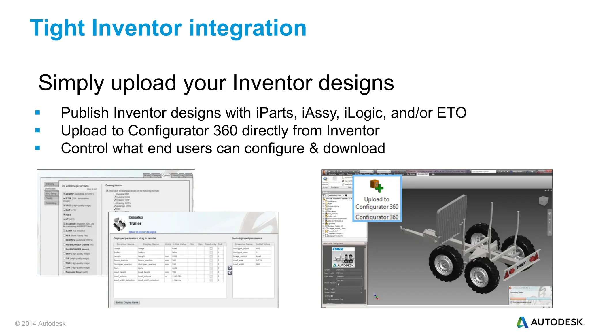 © 2014 Autodesk
Simply upload your Inventor designs
 Publish Inventor designs with iParts, iAssy, iLogic, and/or ETO
 Upload to Configurator 360 directly from Inventor
 Control what end users can configure & download
Tight Inventor integration
 