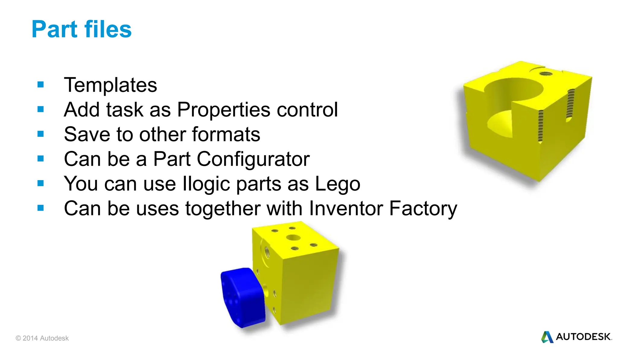 © 2014 Autodesk
 Templates
 Add task as Properties control
 Save to other formats
 Can be a Part Configurator
 You can use Ilogic parts as Lego
 Can be uses together with Inventor Factory
Part files
 