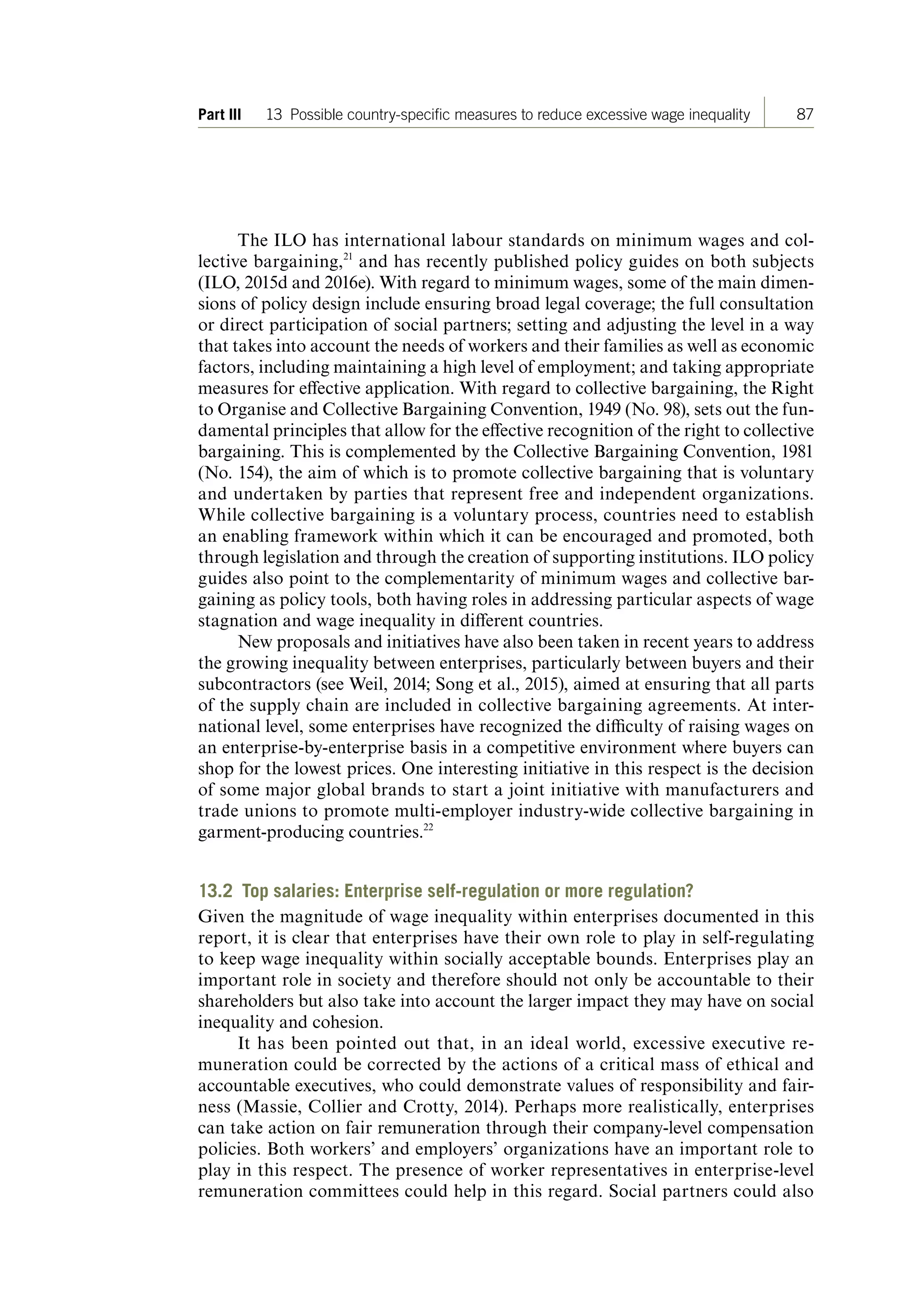 87Part III 13 Possiblecountry-specificmeasurestoreduceexcessivewageinequality
The ILO has international labour standards on minimum wages and col-
lective bargaining,21
and has recently published policy guides on both subjects
(ILO, 2015d and 2016e). With regard to minimum wages, some of the main dimen-
sions of policy design include ensuring broad legal coverage; the full consultation
or direct participation of social partners; setting and adjusting the level in a way
that takes into account the needs of workers and their families as well as economic
factors, including maintaining a high level of employment; and taking appropriate
measures for effective application. With regard to collective bargaining, the Right
to Organise and Collective Bargaining Convention, 1949 (No. 98), sets out the fun-
damental principles that allow for the effective recognition of the right to collective
bargaining. This is complemented by the Collective Bargaining Convention, 1981
(No. 154), the aim of which is to promote collective bargaining that is voluntary
and undertaken by parties that represent free and independent organizations.
While collective bargaining is a voluntary process, countries need to establish
an enabling framework within which it can be encouraged and promoted, both
through legislation and through the creation of supporting institutions. ILO policy
guides also point to the complementarity of minimum wages and collective bar-
gaining as policy tools, both having roles in addressing particular aspects of wage
stagnation and wage inequality in different countries.
New proposals and initiatives have also been taken in recent years to address
the growing inequality between enterprises, particularly between buyers and their
subcontractors (see Weil, 2014; Song et al., 2015), aimed at ensuring that all parts
of the supply chain are included in collective bargaining agreements. At inter-
national level, some enterprises have recognized the difficulty of raising wages on
an enterprise-by-enterprise basis in a competitive environment where buyers can
shop for the lowest prices. One interesting initiative in this respect is the decision
of some major global brands to start a joint initiative with manufacturers and
trade unions to promote multi-employer industry-wide collective bargaining in
garment-producing countries.22
13.2 Top salaries: Enterprise self-regulation or more regulation?
Given the magnitude of wage inequality within enterprises documented in this
report, it is clear that enterprises have their own role to play in self-regulating
to keep wage inequality within socially acceptable bounds. Enterprises play an
important role in society and therefore should not only be accountable to their
shareholders but also take into account the larger impact they may have on social
inequality and cohesion.
It has been pointed out that, in an ideal world, excessive executive re-
muneration could be corrected by the actions of a critical mass of ethical and
accountable executives, who could demonstrate values of responsibility and fair-
ness (Massie, Collier and Crotty, 2014). Perhaps more realistically, enterprises
can take action on fair remuneration through their company-level compensation
policies. Both workers’ and employers’ organizations have an important role to
play in this respect. The presence of worker representatives in enterprise-level
remuneration committees could help in this regard. Social partners could also
ContentsContents
 