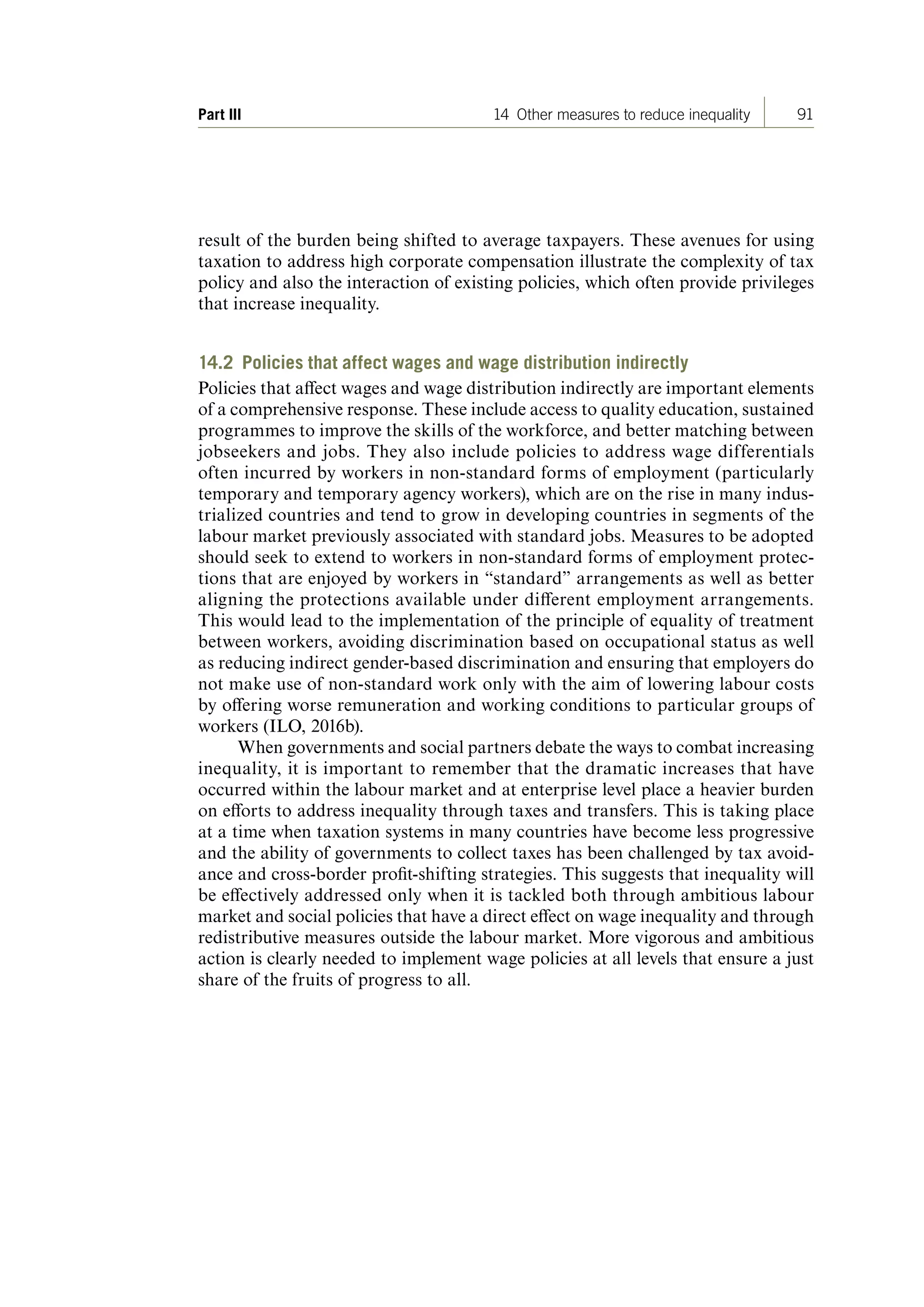 91Part III 14 Other measures to reduce inequality
result of the burden being shifted to average taxpayers. These avenues for using
taxation to address high corporate compensation illustrate the complexity of tax
policy and also the interaction of existing policies, which often provide privileges
that increase inequality.
14.2 Policies that affect wages and wage distribution indirectly
Policies that affect wages and wage distribution indirectly are important elements
of a comprehensive response. These include access to quality education, sustained
programmes to improve the skills of the workforce, and better matching between
jobseekers and jobs. They also include policies to address wage differentials
often incurred by workers in non-standard forms of employment (particularly
temporary and temporary agency workers), which are on the rise in many indus-
trialized countries and tend to grow in developing countries in segments of the
labour market previously associated with standard jobs. Measures to be adopted
should seek to extend to workers in non-standard forms of employment protec-
tions that are enjoyed by workers in “standard” arrangements as well as better
aligning the protections available under different employment arrangements.
This would lead to the implementation of the principle of equality of treatment
between workers, avoiding discrimination based on occupational status as well
as reducing indirect gender-based discrimination and ensuring that employers do
not make use of non-standard work only with the aim of lowering labour costs
by offering worse remuneration and working conditions to particular groups of
workers (ILO, 2016b).
When governments and social partners debate the ways to combat increasing
inequality, it is important to remember that the dramatic increases that have
occurred within the labour market and at enterprise level place a heavier burden
on efforts to address inequality through taxes and transfers. This is taking place
at a time when taxation systems in many countries have become less progressive
and the ability of governments to collect taxes has been challenged by tax avoid-
ance and cross-border profit-shifting strategies. This suggests that inequality will
be effectively addressed only when it is tackled both through ambitious labour
market and social policies that have a direct effect on wage inequality and through
redistributive measures outside the labour market. More vigorous and ambitious
action is clearly needed to implement wage policies at all levels that ensure a just
share of the fruits of progress to all.
ContentsContents
 