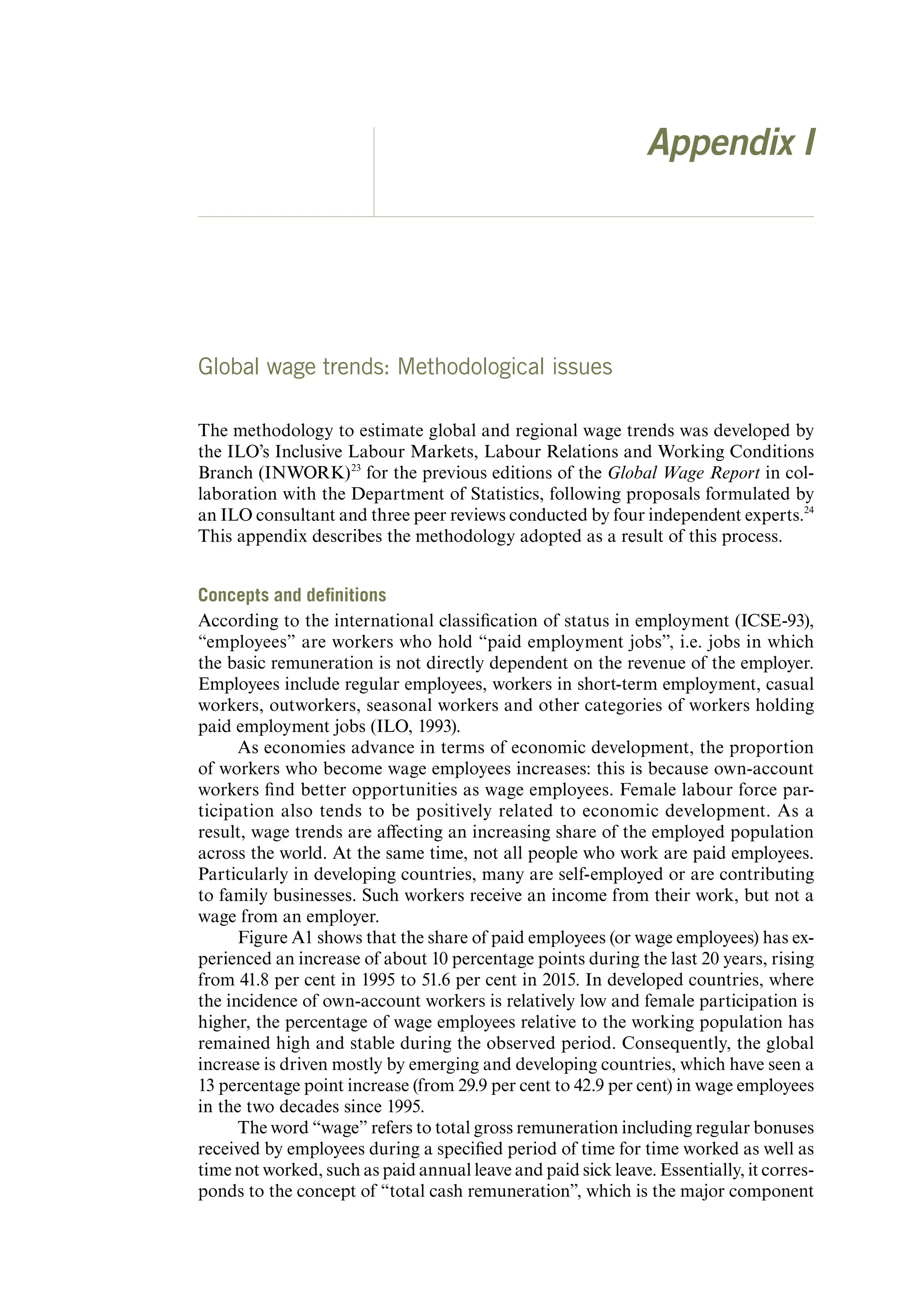 Appendix I
Global wage trends: Methodological issues
The methodology to estimate global and regional wage trends was developed by
the ILO’s Inclusive Labour Markets, Labour Relations and Working Conditions
Branch (INWORK)23
for the previous editions of the Global Wage Report in col-
laboration with the Department of Statistics, following proposals formulated by
an ILO consultant and three peer reviews conducted by four independent experts.24
This appendix describes the methodology adopted as a result of this process.
Concepts and definitions
According to the international classification of status in employment (ICSE-93),
“employees” are workers who hold “paid employment jobs”, i.e. jobs in which
the basic remuneration is not directly dependent on the revenue of the employer.
Employees include regular employees, workers in short-term employment, casual
workers, outworkers, seasonal workers and other categories of workers holding
paid employment jobs (ILO, 1993).
As economies advance in terms of economic development, the proportion
of workers who become wage employees increases: this is because own-account
workers find better opportunities as wage employees. Female labour force par-
ticipation also tends to be positively related to economic development. As a
result, wage trends are affecting an increasing share of the employed population
across the world. At the same time, not all people who work are paid employees.
Particularly in developing countries, many are self-employed or are contributing
to family businesses. Such workers receive an income from their work, but not a
wage from an employer.
Figure A1 shows that the share of paid employees (or wage employees) has ex-
perienced an increase of about 10 percentage points during the last 20 years, rising
from 41.8 per cent in 1995 to 51.6 per cent in 2015. In developed countries, where
the incidence of own-account workers is relatively low and female participation is
higher, the percentage of wage employees relative to the working population has
remained high and stable during the observed period. Consequently, the global
increase is driven mostly by emerging and developing countries, which have seen a
13 percentage point increase (from 29.9 per cent to 42.9 per cent) in wage employees
in the two decades since 1995.
The word “wage” refers to total gross remuneration including regular bonuses
received by employees during a specified period of time for time worked as well as
time not worked, such as paid annual leave and paid sick leave. Essentially, it corres-
ponds to the concept of “total cash remuneration”, which is the major component
ContentsContents
 
