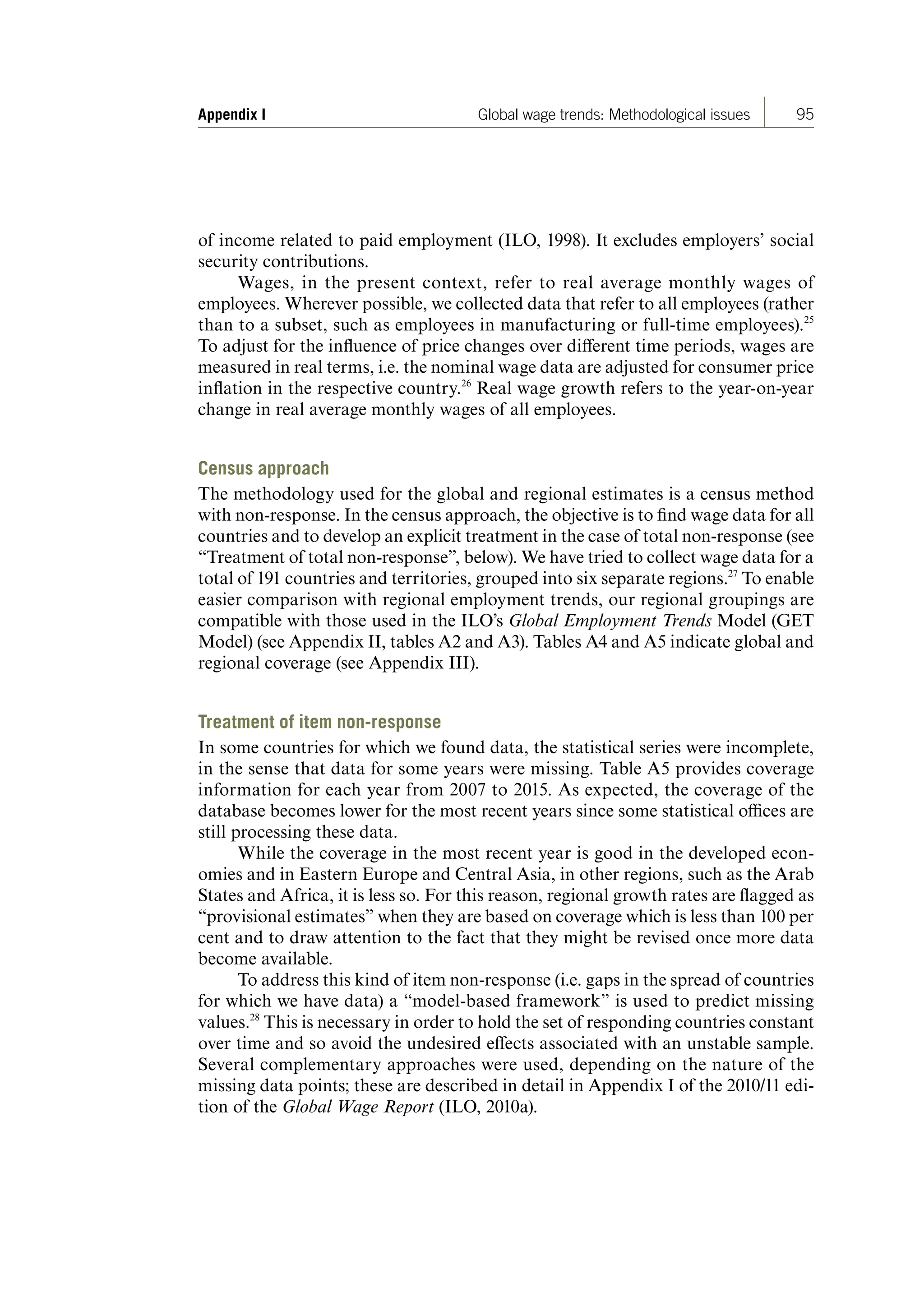 95Appendix I Global wage trends: Methodological issues
of income related to paid employment (ILO, 1998). It excludes employers’ social
security contributions.
Wages, in the present context, refer to real average monthly wages of
employees. Wherever possible, we collected data that refer to all employees (rather
than to a subset, such as employees in manufacturing or full-time employees).25
To adjust for the influence of price changes over different time periods, wages are
measured in real terms, i.e. the nominal wage data are adjusted for consumer price
inflation in the respective country.26
Real wage growth refers to the year-on-year
change in real average monthly wages of all employees.
Census approach
The methodology used for the global and regional estimates is a census method
with non-response. In the census approach, the objective is to find wage data for all
countries and to develop an explicit treatment in the case of total non-response (see
“Treatment of total non-response”, below). We have tried to collect wage data for a
total of 191 countries and territories, grouped into six separate regions.27
To enable
easier comparison with regional employment trends, our regional groupings are
compatible with those used in the ILO’s Global Employment Trends Model (GET
Model) (see Appendix II, tables A2 and A3). Tables A4 and A5 indicate global and
regional coverage (see Appendix III).
Treatment of item non-response
In some countries for which we found data, the statistical series were incomplete,
in the sense that data for some years were missing. Table A5 provides coverage
information for each year from 2007 to 2015. As expected, the coverage of the
database becomes lower for the most recent years since some statistical offices are
still processing these data.
While the coverage in the most recent year is good in the developed econ-
omies and in Eastern Europe and Central Asia, in other regions, such as the Arab
States and Africa, it is less so. For this reason, regional growth rates are flagged as
“provisional estimates” when they are based on coverage which is less than 100 per
cent and to draw attention to the fact that they might be revised once more data
become available.
To address this kind of item non-response (i.e. gaps in the spread of countries
for which we have data) a “model-based framework” is used to predict missing
values.28
This is necessary in order to hold the set of responding countries constant
over time and so avoid the undesired effects associated with an unstable sample.
Several complementary approaches were used, depending on the nature of the
missing data points; these are described in detail in Appendix I of the 2010/11 edi-
tion of the Global Wage Report (ILO, 2010a).
ContentsContents
 