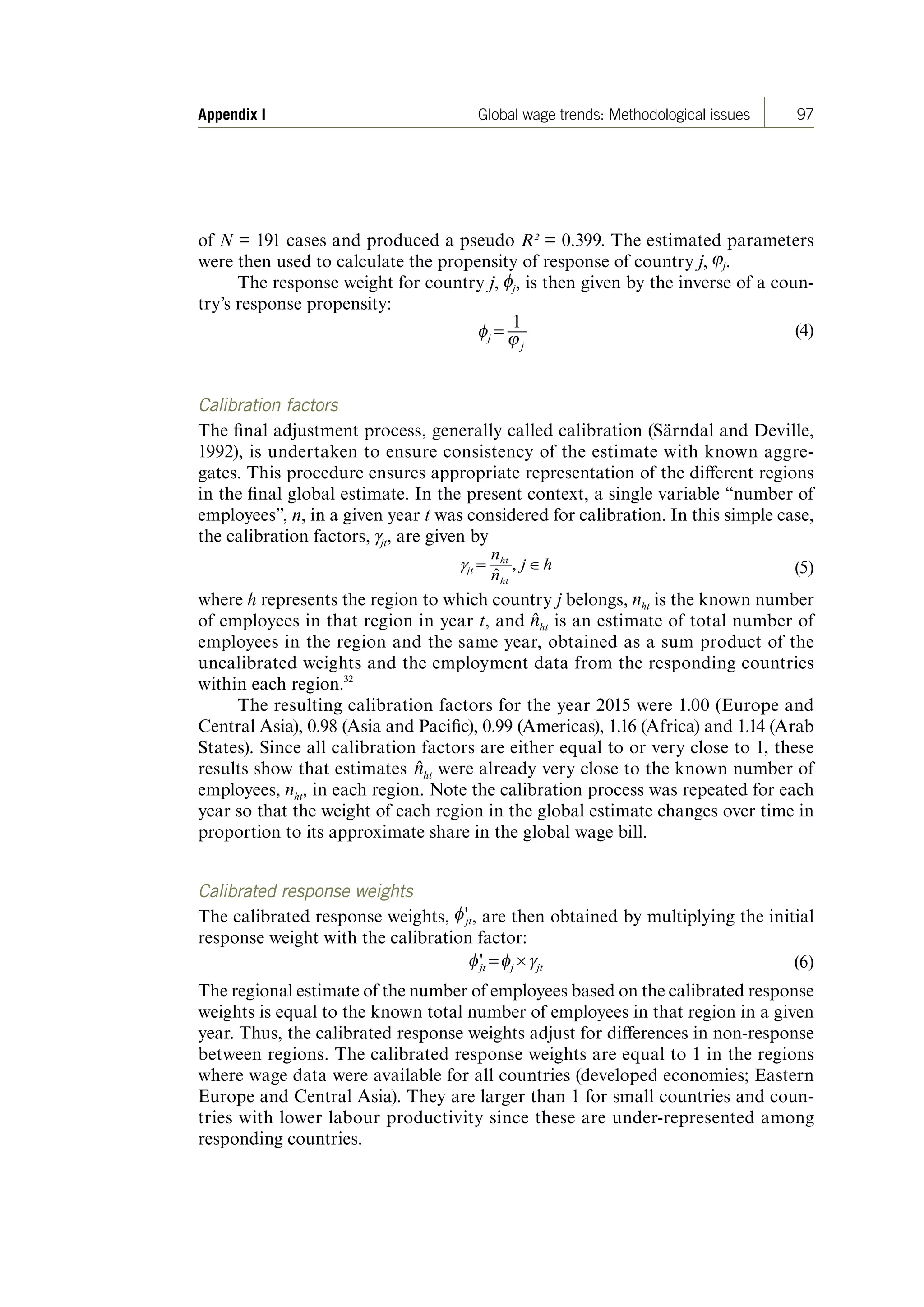 97Appendix I Global wage trends: Methodological issues
of N = 191 cases and produced a pseudo R² = 0.399. The estimated parameters
were then used to calculate the propensity of response of country j, .
The response weight for country j, , is then given by the inverse of a coun-
try’s response propensity:
(4)
Calibration factors
The final adjustment process, generally called calibration (Särndal and Deville,
1992), is undertaken to ensure consistency of the estimate with known aggre-
gates. This procedure ensures appropriate representation of the different regions
in the final global estimate. In the present context, a single variable “number of
employees”, n, in a given year t was considered for calibration. In this simple case,
the calibration factors, , are given by
(5)
where h represents the region to which country j belongs, is the known number
of employees in that region in year t, and is an estimate of total number of
employees in the region and the same year, obtained as a sum product of the
uncalibrated weights and the employment data from the responding countries
within each region.32
The resulting calibration factors for the year 2015 were 1.00 (Europe and
Central Asia), 0.98 (Asia and Pacific), 0.99 (Americas), 1.16 (Africa) and 1.14 (Arab
States). Since all calibration factors are either equal to or very close to 1, these
results show that estimates were already very close to the known number of
employees, , in each region. Note the calibration process was repeated for each
year so that the weight of each region in the global estimate changes over time in
proportion to its approximate share in the global wage bill.
Calibrated response weights
The calibrated response weights, , are then obtained by multiplying the initial
response weight with the calibration factor:
(6)
The regional estimate of the number of employees based on the calibrated response
weights is equal to the known total number of employees in that region in a given
year. Thus, the calibrated response weights adjust for differences in non-response
between regions. The calibrated response weights are equal to 1 in the regions
where wage data were available for all countries (developed economies; Eastern
Europe and Central Asia). They are larger than 1 for small countries and coun-
tries with lower labour productivity since these are under-represented among
responding countries.
ContentsContents
 
