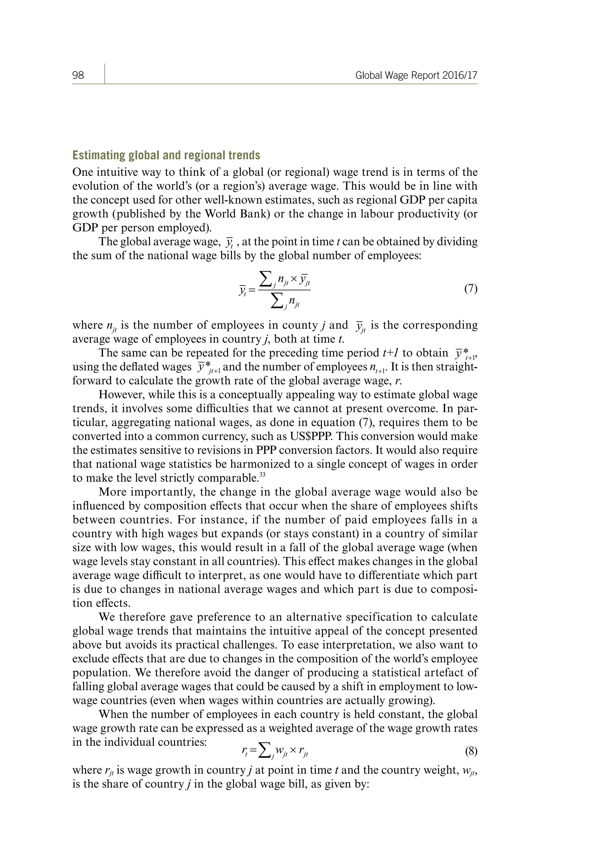 98 Global Wage Report 2016/17
Estimating global and regional trends
One intuitive way to think of a global (or regional) wage trend is in terms of the
evolution of the world’s (or a region’s) average wage. This would be in line with
the concept used for other well-known estimates, such as regional GDP per capita
growth (published by the World Bank) or the change in labour productivity (or
GDP per person employed).
The global average wage, , at the point in time t can be obtained by dividing
the sum of the national wage bills by the global number of employees:
(7)
where is the number of employees in county j and is the corresponding
average wage of employees in country j, both at time t.
The same can be repeated for the preceding time period t+1 to obtain ,
using the deflated wages and the number of employees . It is then straight-
forward to calculate the growth rate of the global average wage, r.
However, while this is a conceptually appealing way to estimate global wage
trends, it involves some difficulties that we cannot at present overcome. In par-
ticular, aggregating national wages, as done in equation (7), requires them to be
converted into a common currency, such as US$PPP. This conversion would make
the estimates sensitive to revisions in PPP conversion factors. It would also require
that national wage statistics be harmonized to a single concept of wages in order
to make the level strictly comparable.33
More importantly, the change in the global average wage would also be
influenced by composition effects that occur when the share of employees shifts
between countries. For instance, if the number of paid employees falls in a
country with high wages but expands (or stays constant) in a country of similar
size with low wages, this would result in a fall of the global average wage (when
wage levels stay constant in all countries). This effect makes changes in the global
average wage difficult to interpret, as one would have to differentiate which part
is due to changes in national average wages and which part is due to composi-
tion effects.
We therefore gave preference to an alternative specification to calculate
global wage trends that maintains the intuitive appeal of the concept presented
above but avoids its practical challenges. To ease interpretation, we also want to
exclude effects that are due to changes in the composition of the world’s employee
population. We therefore avoid the danger of producing a statistical artefact of
falling global average wages that could be caused by a shift in employment to low-
wage countries (even when wages within countries are actually growing).
When the number of employees in each country is held constant, the global
wage growth rate can be expressed as a weighted average of the wage growth rates
in the individual countries:
(8)
where rjt is wage growth in country j at point in time t and the country weight, wjt,
is the share of country j in the global wage bill, as given by:
ContentsContents
 