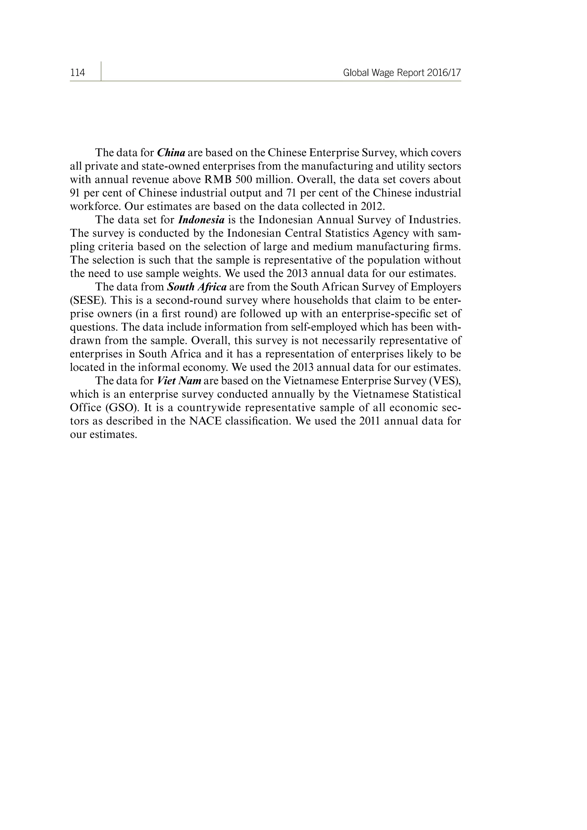 114 Global Wage Report 2016/17
The data for China are based on the Chinese Enterprise Survey, which covers
all private and state-owned enterprises from the manufacturing and utility sectors
with annual revenue above RMB 500 million. Overall, the data set covers about
91 per cent of Chinese industrial output and 71 per cent of the Chinese industrial
workforce. Our estimates are based on the data collected in 2012.
The data set for Indonesia is the Indonesian Annual Survey of Industries.
The survey is conducted by the Indonesian Central Statistics Agency with sam-
pling criteria based on the selection of large and medium manufacturing firms.
The selection is such that the sample is representative of the population without
the need to use sample weights. We used the 2013 annual data for our estimates.
The data from South Africa are from the South African Survey of Employers
(SESE). This is a second-round survey where households that claim to be enter-
prise owners (in a first round) are followed up with an enterprise-specific set of
questions. The data include information from self-employed which has been with-
drawn from the sample. Overall, this survey is not necessarily representative of
enterprises in South Africa and it has a representation of enterprises likely to be
located in the informal economy. We used the 2013 annual data for our estimates.
The data for Viet Nam are based on the Vietnamese Enterprise Survey (VES),
which is an enterprise survey conducted annually by the Vietnamese Statistical
Office (GSO). It is a countrywide representative sample of all economic sec-
tors as described in the NACE classification. We used the 2011 annual data for
our estimates.
ContentsContents
 