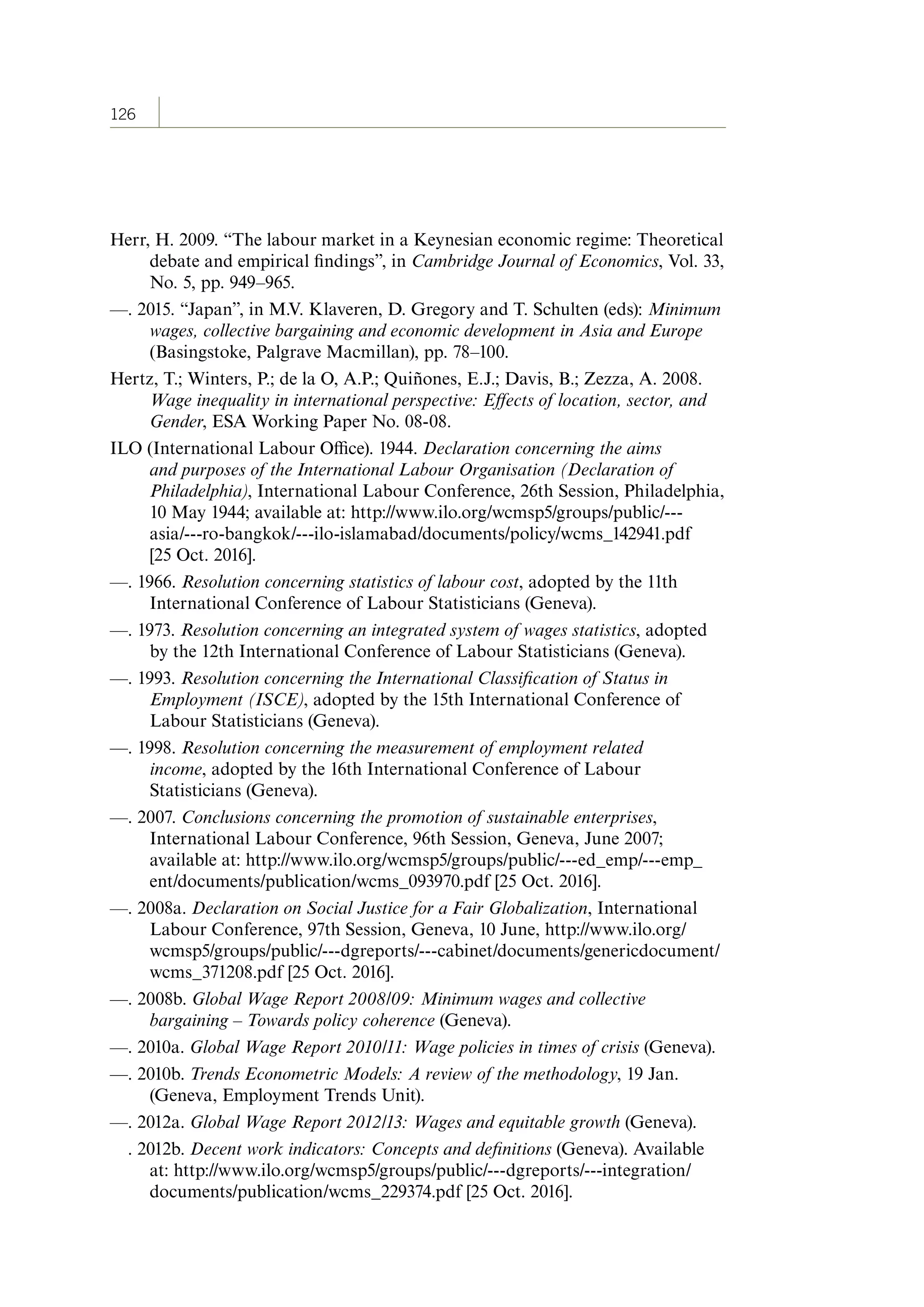 126
Herr, H. 2009. “The labour market in a Keynesian economic regime: Theoretical
debate and empirical findings”, in Cambridge Journal of Economics, Vol. 33,
No. 5, pp. 949–965.
—. 2015. “Japan”, in M.V. Klaveren, D. Gregory and T. Schulten (eds): Minimum
wages, collective bargaining and economic development in Asia and Europe
(Basingstoke, Palgrave Macmillan), pp. 78–100.
Hertz, T.; Winters, P.; de la O, A.P.; Quiñones, E.J.; Davis, B.; Zezza, A. 2008.
Wage inequality in international perspective: Effects of location, sector, and
Gender, ESA Working Paper No. 08-08.
ILO (International Labour Office). 1944. Declaration concerning the aims
and purposes of the International Labour Organisation (Declaration of
Philadelphia), International Labour Conference, 26th Session, Philadelphia,
10 May 1944; available at: http://www.ilo.org/wcmsp5/groups/public/---
asia/---ro-bangkok/---ilo-islamabad/documents/policy/wcms_142941.pdf
[25 Oct. 2016].
—. 1966. Resolution concerning statistics of labour cost, adopted by the 11th
International Conference of Labour Statisticians (Geneva).
—. 1973. Resolution concerning an integrated system of wages statistics, adopted
by the 12th International Conference of Labour Statisticians (Geneva).
—. 1993. Resolution concerning the International Classification of Status in
Employment (ISCE), adopted by the 15th International Conference of
Labour Statisticians (Geneva).
—. 1998. Resolution concerning the measurement of employment related
income, adopted by the 16th International Conference of Labour
Statisticians (Geneva).
—. 2007. Conclusions concerning the promotion of sustainable enterprises,
International Labour Conference, 96th Session, Geneva, June 2007;
available at: http://www.ilo.org/wcmsp5/groups/public/---ed_emp/---emp_
ent/documents/publication/wcms_093970.pdf [25 Oct. 2016].
—. 2008a. Declaration on Social Justice for a Fair Globalization, International
Labour Conference, 97th Session, Geneva, 10 June, http://www.ilo.org/
wcmsp5/groups/public/---dgreports/---cabinet/documents/genericdocument/
wcms_371208.pdf [25 Oct. 2016].
—. 2008b. Global Wage Report 2008/09: Minimum wages and collective
bargaining – Towards policy coherence (Geneva).
—. 2010a. Global Wage Report 2010/11: Wage policies in times of crisis (Geneva).
—. 2010b. Trends Econometric Models: A review of the methodology, 19 Jan.
(Geneva, Employment Trends Unit).
—. 2012a. Global Wage Report 2012/13: Wages and equitable growth (Geneva).
. 2012b. Decent work indicators: Concepts and definitions (Geneva). Available
at: http://www.ilo.org/wcmsp5/groups/public/---dgreports/---integration/
documents/publication/wcms_229374.pdf [25 Oct. 2016].
ContentsContents
 
