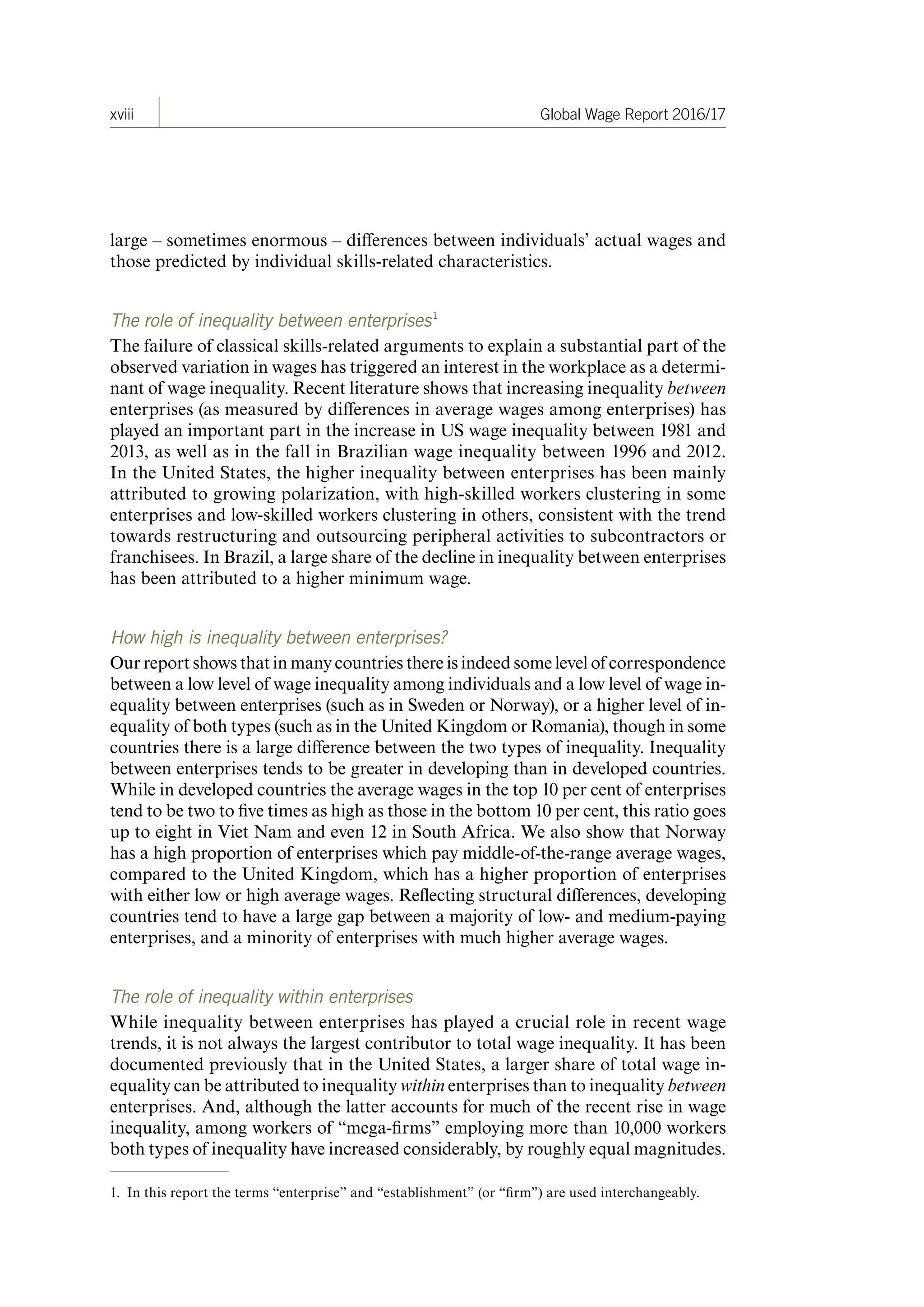 xviii Global Wage Report 2016/17
large – sometimes enormous – differences between individuals’ actual wages and
those predicted by individual skills-related characteristics.
The role of inequality between enterprises1
The failure of classical skills-related arguments to explain a substantial part of the
observed variation in wages has triggered an interest in the workplace as a determi-
nant of wage inequality. Recent literature shows that increasing inequality between
enterprises (as measured by differences in average wages among enterprises) has
played an important part in the increase in US wage inequality between 1981 and
2013, as well as in the fall in Brazilian wage inequality between 1996 and 2012.
In the United States, the higher inequality between enterprises has been mainly
attributed to growing polarization, with high-skilled workers clustering in some
enterprises and low-skilled workers clustering in others, consistent with the trend
towards restructuring and outsourcing peripheral activities to subcontractors or
franchisees. In Brazil, a large share of the decline in inequality between enterprises
has been attributed to a higher minimum wage.
How high is inequality between enterprises?
Our report shows that in many countries there is indeed some level of correspondence
between a low level of wage inequality among individuals and a low level of wage in-
equality between enterprises (such as in Sweden or Norway), or a higher level of in-
equality of both types (such as in the United Kingdom or Romania), though in some
countries there is a large difference between the two types of inequality. Inequality
between enterprises tends to be greater in developing than in developed countries.
While in developed countries the average wages in the top 10 per cent of enterprises
tend to be two to five times as high as those in the bottom 10 per cent, this ratio goes
up to eight in Viet Nam and even 12 in South Africa. We also show that Norway
has a high proportion of enterprises which pay middle-of-the-range average wages,
compared to the United Kingdom, which has a higher proportion of enterprises
with either low or high average wages. Reflecting structural differences, developing
countries tend to have a large gap between a majority of low- and medium-paying
enterprises, and a minority of enterprises with much higher average wages.
The role of inequality within enterprises
While inequality between enterprises has played a crucial role in recent wage
trends, it is not always the largest contributor to total wage inequality. It has been
documented previously that in the United States, a larger share of total wage in-
equality can be attributed to inequality within enterprises than to inequality between
enterprises. And, although the latter accounts for much of the recent rise in wage
inequality, among workers of “mega-firms” employing more than 10,000 workers
both types of inequality have increased considerably, by roughly equal magnitudes.
1. In this report the terms “enterprise” and “establishment” (or “firm”) are used interchangeably.
ContentsContents
 