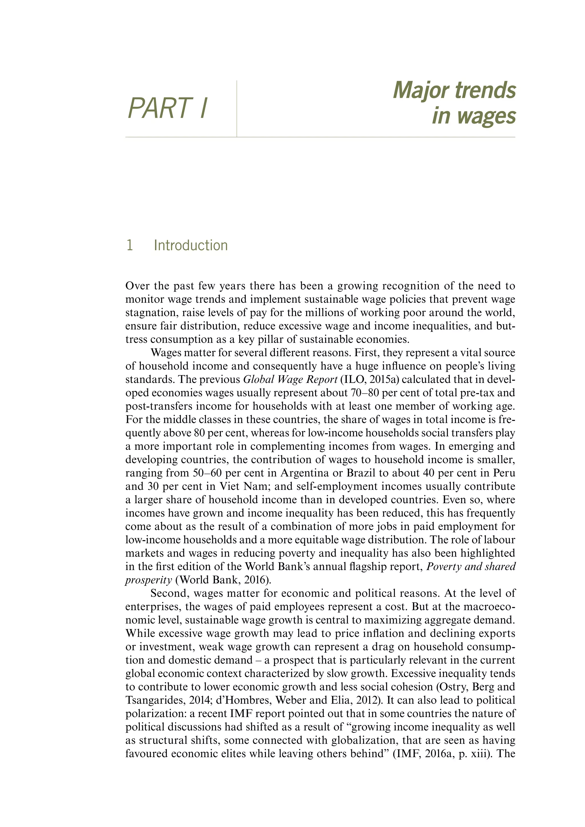 Major trends
PART I in wages
1 Introduction
Over the past few years there has been a growing recognition of the need to
monitor wage trends and implement sustainable wage policies that prevent wage
stagnation, raise levels of pay for the millions of working poor around the world,
ensure fair distribution, reduce excessive wage and income inequalities, and but-
tress consumption as a key pillar of sustainable economies.
Wages matter for several different reasons. First, they represent a vital source
of household income and consequently have a huge influence on people’s living
standards. The previous Global Wage Report (ILO, 2015a) calculated that in devel-
oped economies wages usually represent about 70–80 per cent of total pre-tax and
post-transfers income for households with at least one member of working age.
For the middle classes in these countries, the share of wages in total income is fre-
quently above 80 per cent, whereas for low-income households social transfers play
a more important role in complementing incomes from wages. In emerging and
developing countries, the contribution of wages to household income is smaller,
ranging from 50–60 per cent in Argentina or Brazil to about 40 per cent in Peru
and 30 per cent in Viet Nam; and self-employment incomes usually contribute
a larger share of household income than in developed countries. Even so, where
incomes have grown and income inequality has been reduced, this has frequently
come about as the result of a combination of more jobs in paid employment for
low-income households and a more equitable wage distribution. The role of labour
markets and wages in reducing poverty and inequality has also been highlighted
in the first edition of the World Bank’s annual flagship report, Poverty and shared
prosperity (World Bank, 2016).
Second, wages matter for economic and political reasons. At the level of
enterprises, the wages of paid employees represent a cost. But at the macroeco-
nomic level, sustainable wage growth is central to maximizing aggregate demand.
While excessive wage growth may lead to price inflation and declining exports
or investment, weak wage growth can represent a drag on household consump-
tion and domestic demand – a prospect that is particularly relevant in the current
global economic context characterized by slow growth. Excessive inequality tends
to contribute to lower economic growth and less social cohesion (Ostry, Berg and
Tsangarides, 2014; d’Hombres, Weber and Elia, 2012). It can also lead to political
polarization: a recent IMF report pointed out that in some countries the nature of
political discussions had shifted as a result of “growing income inequality as well
as structural shifts, some connected with globalization, that are seen as having
favoured economic elites while leaving others behind” (IMF, 2016a, p. xiii). The
ContentsContents
 