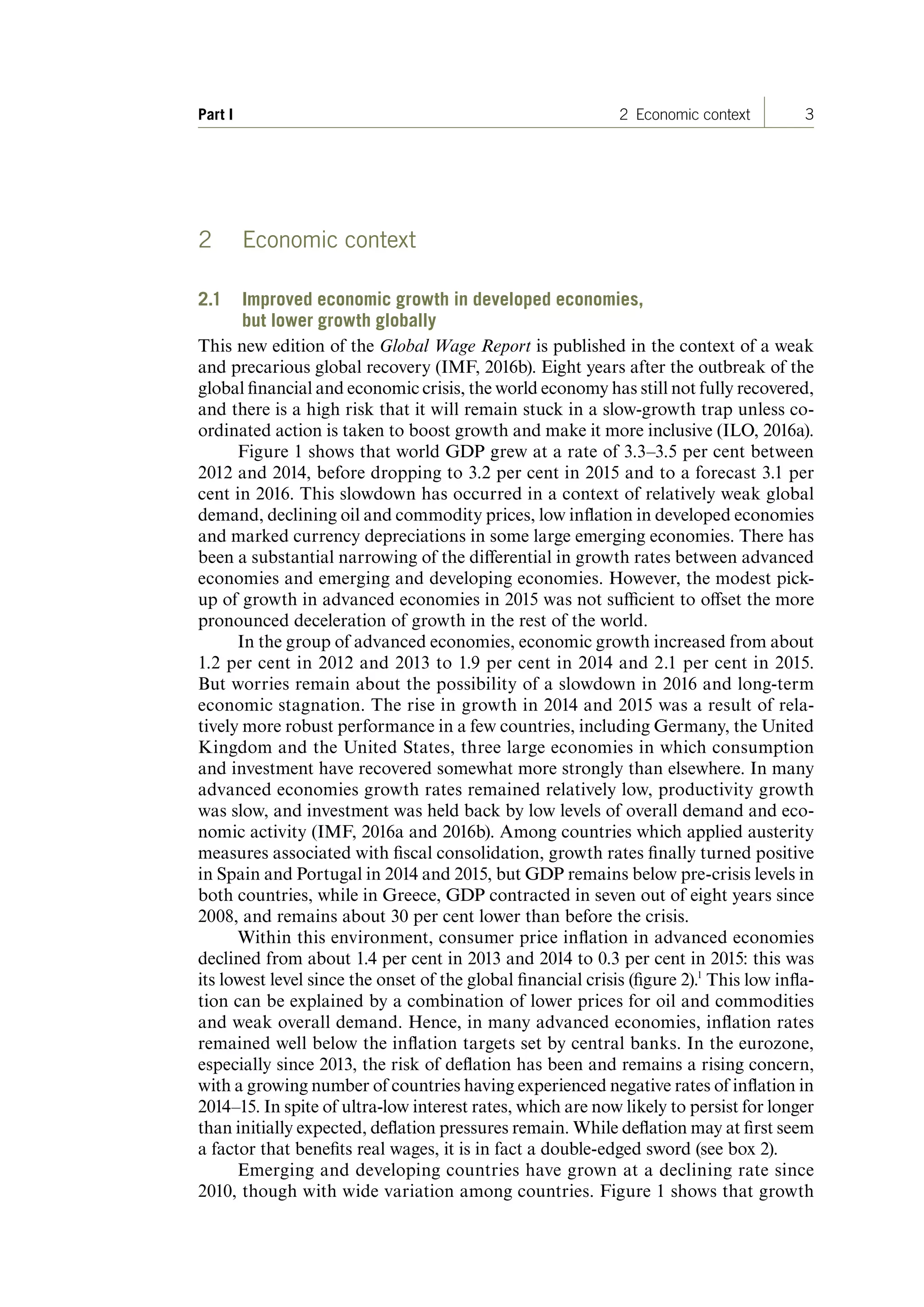 3Part I 2 Economic context
2 Economic context
2.1 Improved economic growth in developed economies,
but lower growth globally
This new edition of the Global Wage Report is published in the context of a weak
and precarious global recovery (IMF, 2016b). Eight years after the outbreak of the
global financial and economic crisis, the world economy has still not fully recovered,
and there is a high risk that it will remain stuck in a slow-growth trap unless co-
ordinated action is taken to boost growth and make it more inclusive (ILO, 2016a).
Figure 1 shows that world GDP grew at a rate of 3.3–3.5 per cent between
2012 and 2014, before dropping to 3.2 per cent in 2015 and to a forecast 3.1 per
cent in 2016. This slowdown has occurred in a context of relatively weak global
demand, declining oil and commodity prices, low inflation in developed economies
and marked currency depreciations in some large emerging economies. There has
been a substantial narrowing of the differential in growth rates between advanced
economies and emerging and developing economies. However, the modest pick-
up of growth in advanced economies in 2015 was not sufficient to offset the more
pronounced deceleration of growth in the rest of the world.
In the group of advanced economies, economic growth increased from about
1.2 per cent in 2012 and 2013 to 1.9 per cent in 2014 and 2.1 per cent in 2015.
But worries remain about the possibility of a slowdown in 2016 and long-term
economic stagnation. The rise in growth in 2014 and 2015 was a result of rela-
tively more robust performance in a few countries, including Germany, the United
Kingdom and the United States, three large economies in which consumption
and investment have recovered somewhat more strongly than elsewhere. In many
advanced economies growth rates remained relatively low, productivity growth
was slow, and investment was held back by low levels of overall demand and eco-
nomic activity (IMF, 2016a and 2016b). Among countries which applied austerity
measures associated with fiscal consolidation, growth rates finally turned positive
in Spain and Portugal in 2014 and 2015, but GDP remains below pre-crisis levels in
both countries, while in Greece, GDP contracted in seven out of eight years since
2008, and remains about 30 per cent lower than before the crisis.
Within this environment, consumer price inflation in advanced economies
declined from about 1.4 per cent in 2013 and 2014 to 0.3 per cent in 2015: this was
its lowest level since the onset of the global financial crisis (figure 2).1
This low infla-
tion can be explained by a combination of lower prices for oil and commodities
and weak overall demand. Hence, in many advanced economies, inflation rates
remained well below the inflation targets set by central banks. In the eurozone,
especially since 2013, the risk of deflation has been and remains a rising concern,
with a growing number of countries having experienced negative rates of inflation in
2014–15. In spite of ultra-low interest rates, which are now likely to persist for longer
than initially expected, deflation pressures remain. While deflation may at first seem
a factor that benefits real wages, it is in fact a double-edged sword (see box 2).
Emerging and developing countries have grown at a declining rate since
2010, though with wide variation among countries. Figure 1 shows that growth
ContentsContents
 
