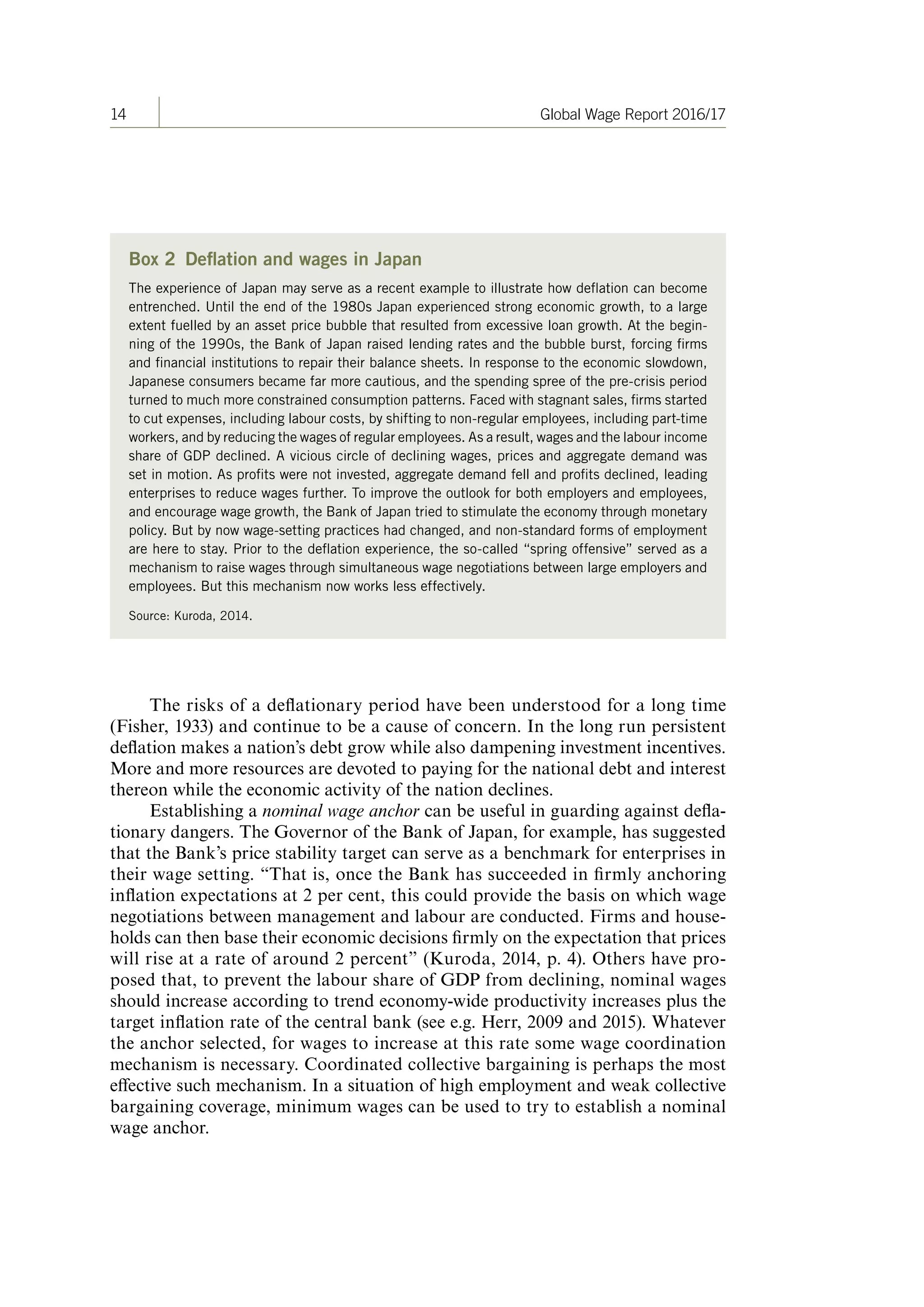 14 Global Wage Report 2016/17
Box 2 Deflation and wages in Japan
The experience of Japan may serve as a recent example to illustrate how deflation can become
entrenched. Until the end of the 1980s Japan experienced strong economic growth, to a large
extent fuelled by an asset price bubble that resulted from excessive loan growth. At the begin-
ning of the 1990s, the Bank of Japan raised lending rates and the bubble burst, forcing firms
and financial institutions to repair their balance sheets. In response to the economic slowdown,
Japanese consumers became far more cautious, and the spending spree of the pre-crisis period
turned to much more constrained consumption patterns. Faced with stagnant sales, firms started
to cut expenses, including labour costs, by shifting to non-regular employees, including part-time
workers, and by reducing the wages of regular employees. As a result, wages and the labour income
share of GDP declined. A vicious circle of declining wages, prices and aggregate demand was
set in motion. As profits were not invested, aggregate demand fell and profits declined, leading
enterprises to reduce wages further. To improve the outlook for both employers and employees,
and encourage wage growth, the Bank of Japan tried to stimulate the economy through monetary
policy. But by now wage-setting practices had changed, and non-standard forms of employment
are here to stay. Prior to the deflation experience, the so-called “spring offensive” served as a
mechanism to raise wages through simultaneous wage negotiations between large employers and
employees. But this mechanism now works less effectively.
Source: Kuroda, 2014.
The risks of a deflationary period have been understood for a long time
(Fisher, 1933) and continue to be a cause of concern. In the long run persistent
deflation makes a nation’s debt grow while also dampening investment incentives.
More and more resources are devoted to paying for the national debt and interest
thereon while the economic activity of the nation declines.
Establishing a nominal wage anchor can be useful in guarding against defla-
tionary dangers. The Governor of the Bank of Japan, for example, has suggested
that the Bank’s price stability target can serve as a benchmark for enterprises in
their wage setting. “That is, once the Bank has succeeded in firmly anchoring
inflation expectations at 2 per cent, this could provide the basis on which wage
negotiations between management and labour are conducted. Firms and house-
holds can then base their economic decisions firmly on the expectation that prices
will rise at a rate of around 2 percent” (Kuroda, 2014, p. 4). Others have pro-
posed that, to prevent the labour share of GDP from declining, nominal wages
should increase according to trend economy-wide productivity increases plus the
target inflation rate of the central bank (see e.g. Herr, 2009 and 2015). Whatever
the anchor selected, for wages to increase at this rate some wage coordination
mechanism is necessary. Coordinated collective bargaining is perhaps the most
effective such mechanism. In a situation of high employment and weak collective
bargaining coverage, minimum wages can be used to try to establish a nominal
wage anchor.
ContentsContents
 
