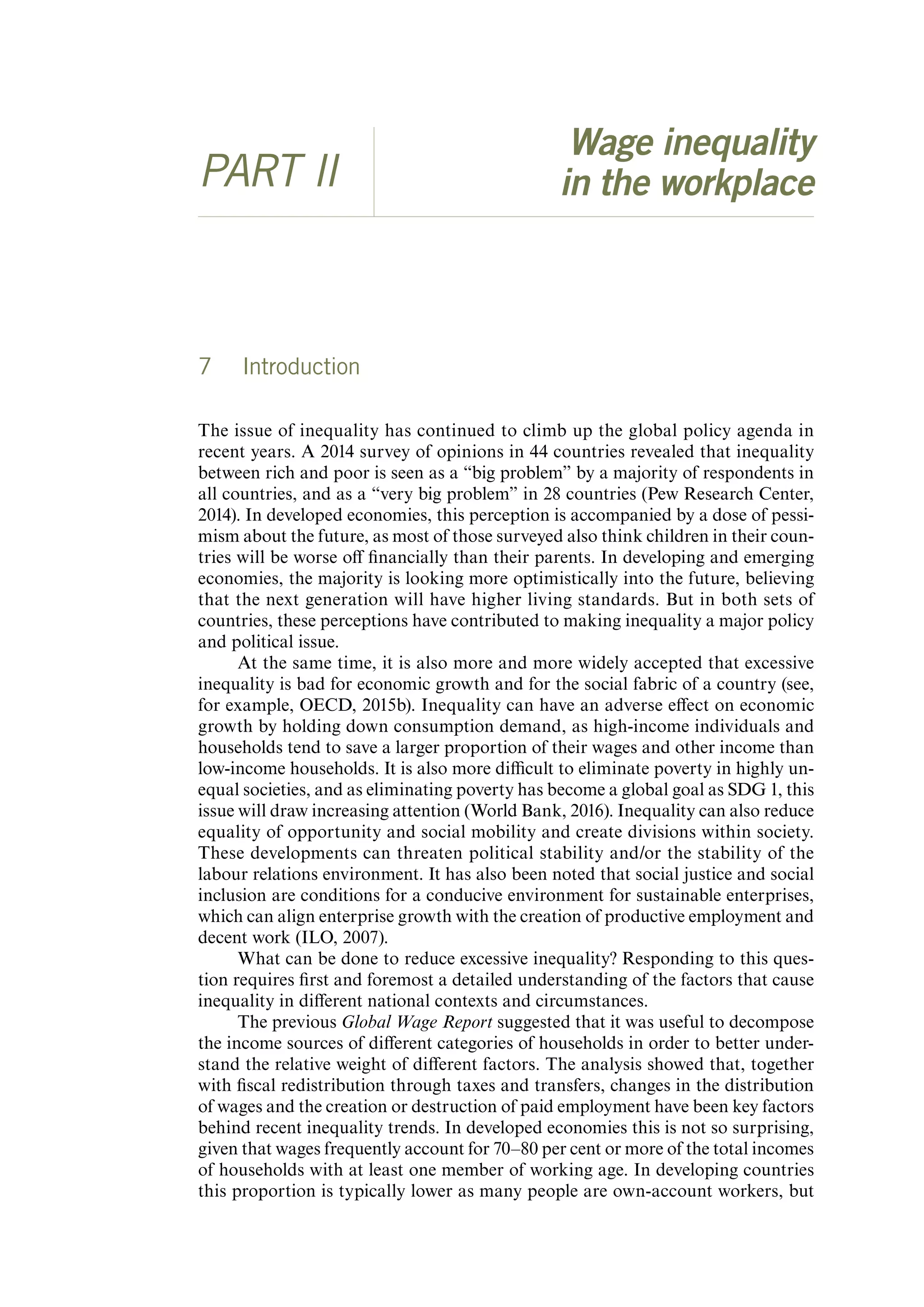 Wage inequality
PART II in the workplace
7 Introduction
The issue of inequality has continued to climb up the global policy agenda in
recent years. A 2014 survey of opinions in 44 countries revealed that inequality
between rich and poor is seen as a “big problem” by a majority of respondents in
all countries, and as a “very big problem” in 28 countries (Pew Research Center,
2014). In developed economies, this perception is accompanied by a dose of pessi-
mism about the future, as most of those surveyed also think children in their coun-
tries will be worse off financially than their parents. In developing and emerging
economies, the majority is looking more optimistically into the future, believing
that the next generation will have higher living standards. But in both sets of
countries, these perceptions have contributed to making inequality a major policy
and political issue.
At the same time, it is also more and more widely accepted that excessive
inequality is bad for economic growth and for the social fabric of a country (see,
for example, OECD, 2015b). Inequality can have an adverse effect on economic
growth by holding down consumption demand, as high-income individuals and
households tend to save a larger proportion of their wages and other income than
low-income households. It is also more difficult to eliminate poverty in highly un-
equal societies, and as eliminating poverty has become a global goal as SDG 1, this
issue will draw increasing attention (World Bank, 2016). Inequality can also reduce
equality of opportunity and social mobility and create divisions within society.
These developments can threaten political stability and/or the stability of the
labour relations environment. It has also been noted that social justice and social
inclusion are conditions for a conducive environment for sustainable enterprises,
which can align enterprise growth with the creation of productive employment and
decent work (ILO, 2007).
What can be done to reduce excessive inequality? Responding to this ques-
tion requires first and foremost a detailed understanding of the factors that cause
inequality in different national contexts and circumstances.
The previous Global Wage Report suggested that it was useful to decompose
the income sources of different categories of households in order to better under-
stand the relative weight of different factors. The analysis showed that, together
with fiscal redistribution through taxes and transfers, changes in the distribution
of wages and the creation or destruction of paid employment have been key factors
behind recent inequality trends. In developed economies this is not so surprising,
given that wages frequently account for 70–80 per cent or more of the total incomes
of households with at least one member of working age. In developing countries
this proportion is typically lower as many people are own-account workers, but
ContentsContents
 