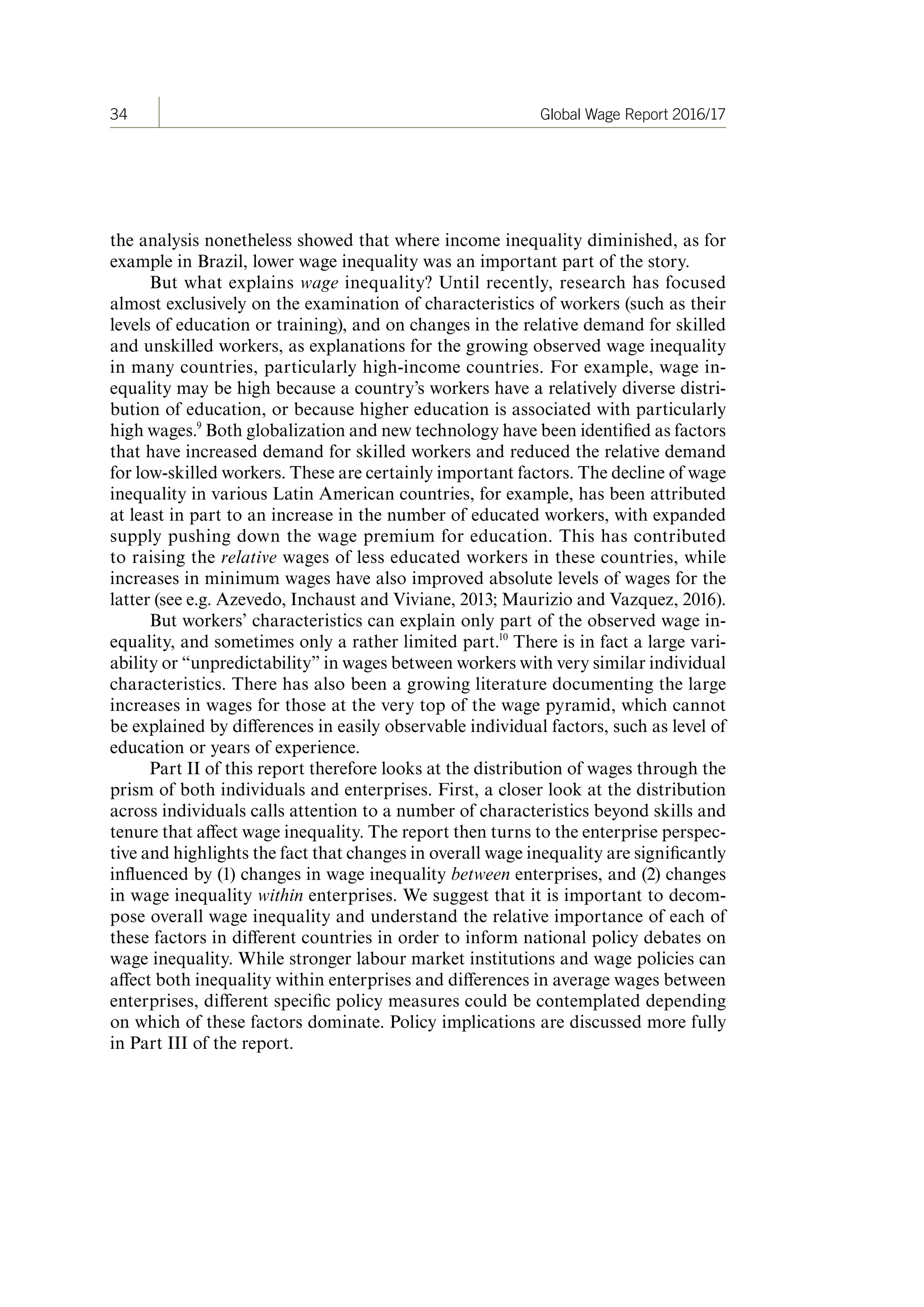 34 Global Wage Report 2016/17
the analysis nonetheless showed that where income inequality diminished, as for
example in Brazil, lower wage inequality was an important part of the story.
But what explains wage inequality? Until recently, research has focused
almost exclusively on the examination of characteristics of workers (such as their
levels of education or training), and on changes in the relative demand for skilled
and unskilled workers, as explanations for the growing observed wage inequality
in many countries, particularly high-income countries. For example, wage in-
equality may be high because a country’s workers have a relatively diverse distri-
bution of education, or because higher education is associated with particularly
high wages.9
Both globalization and new technology have been identified as factors
that have increased demand for skilled workers and reduced the relative demand
for low-skilled workers. These are certainly important factors. The decline of wage
inequality in various Latin American countries, for example, has been attributed
at least in part to an increase in the number of educated workers, with expanded
supply pushing down the wage premium for education. This has contributed
to raising the relative wages of less educated workers in these countries, while
increases in minimum wages have also improved absolute levels of wages for the
latter (see e.g. Azevedo, Inchaust and Viviane, 2013; Maurizio and Vazquez, 2016).
But workers’ characteristics can explain only part of the observed wage in-
equality, and sometimes only a rather limited part.10
There is in fact a large vari-
ability or “unpredictability” in wages between workers with very similar individual
characteristics. There has also been a growing literature documenting the large
increases in wages for those at the very top of the wage pyramid, which cannot
be explained by differences in easily observable individual factors, such as level of
education or years of experience.
Part II of this report therefore looks at the distribution of wages through the
prism of both individuals and enterprises. First, a closer look at the distribution
across individuals calls attention to a number of characteristics beyond skills and
tenure that affect wage inequality. The report then turns to the enterprise perspec-
tive and highlights the fact that changes in overall wage inequality are significantly
influenced by (1) changes in wage inequality between enterprises, and (2) changes
in wage inequality within enterprises. We suggest that it is important to decom-
pose overall wage inequality and understand the relative importance of each of
these factors in different countries in order to inform national policy debates on
wage inequality. While stronger labour market institutions and wage policies can
affect both inequality within enterprises and differences in average wages between
enterprises, different specific policy measures could be contemplated depending
on which of these factors dominate. Policy implications are discussed more fully
in Part III of the report.
ContentsContents
 