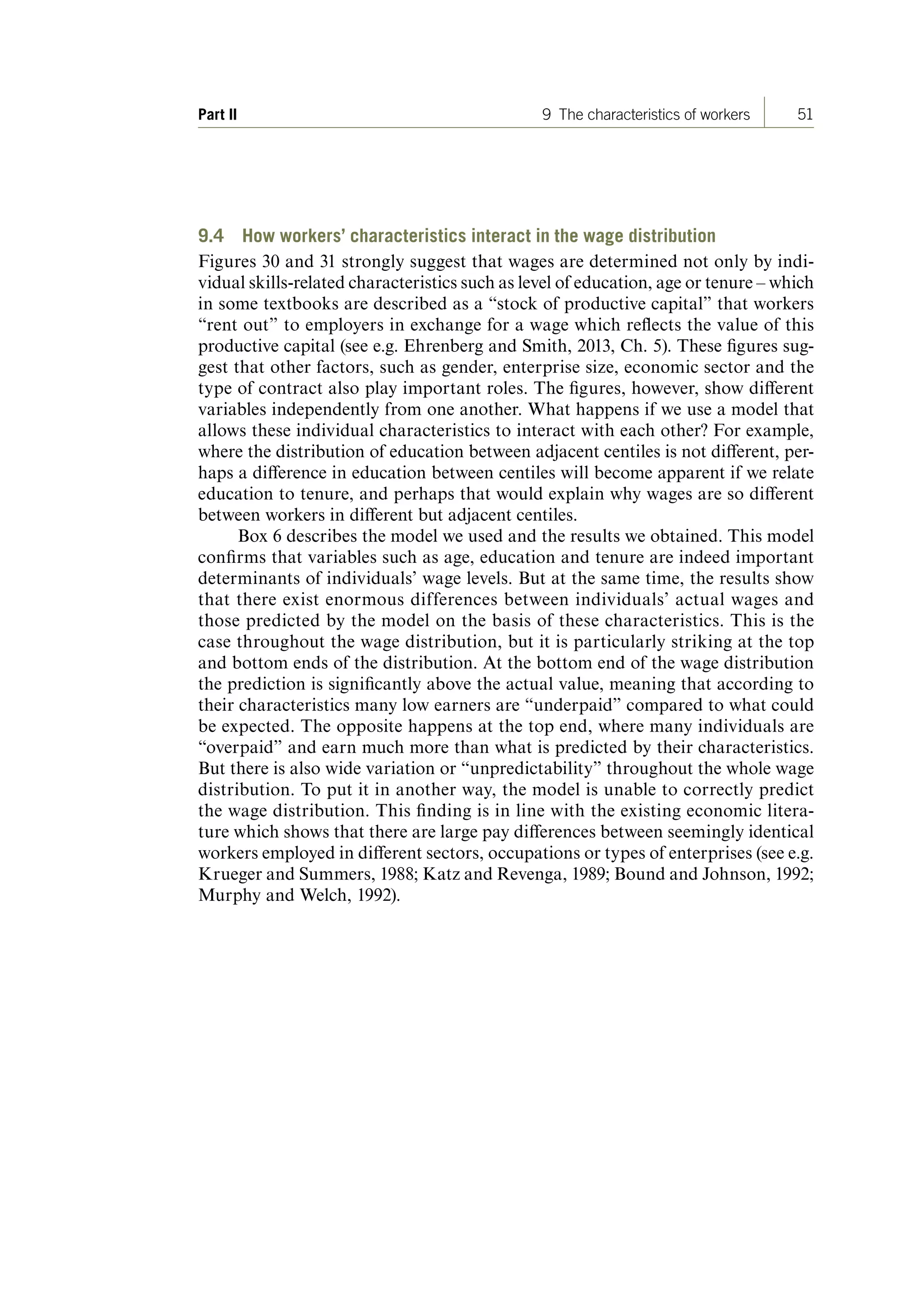 51Part II 9 The characteristics of workers
9.4 How workers’ characteristics interact in the wage distribution
Figures 30 and 31 strongly suggest that wages are determined not only by indi-
vidual skills-related characteristics such as level of education, age or tenure – which
in some textbooks are described as a “stock of productive capital” that workers
“rent out” to employers in exchange for a wage which reflects the value of this
productive capital (see e.g. Ehrenberg and Smith, 2013, Ch. 5). These figures sug-
gest that other factors, such as gender, enterprise size, economic sector and the
type of contract also play important roles. The figures, however, show different
variables independently from one another. What happens if we use a model that
allows these individual characteristics to interact with each other? For example,
where the distribution of education between adjacent centiles is not different, per-
haps a difference in education between centiles will become apparent if we relate
education to tenure, and perhaps that would explain why wages are so different
between workers in different but adjacent centiles.
Box 6 describes the model we used and the results we obtained. This model
confirms that variables such as age, education and tenure are indeed important
determinants of individuals’ wage levels. But at the same time, the results show
that there exist enormous differences between individuals’ actual wages and
those predicted by the model on the basis of these characteristics. This is the
case throughout the wage distribution, but it is particularly striking at the top
and bottom ends of the distribution. At the bottom end of the wage distribution
the prediction is significantly above the actual value, meaning that according to
their characteristics many low earners are “underpaid” compared to what could
be expected. The opposite happens at the top end, where many individuals are
“overpaid” and earn much more than what is predicted by their characteristics.
But there is also wide variation or “unpredictability” throughout the whole wage
distribution. To put it in another way, the model is unable to correctly predict
the wage distribution. This finding is in line with the existing economic litera-
ture which shows that there are large pay differences between seemingly identical
workers employed in different sectors, occupations or types of enterprises (see e.g.
Krueger and Summers, 1988; Katz and Revenga, 1989; Bound and Johnson, 1992;
Murphy and Welch, 1992).
ContentsContents
 