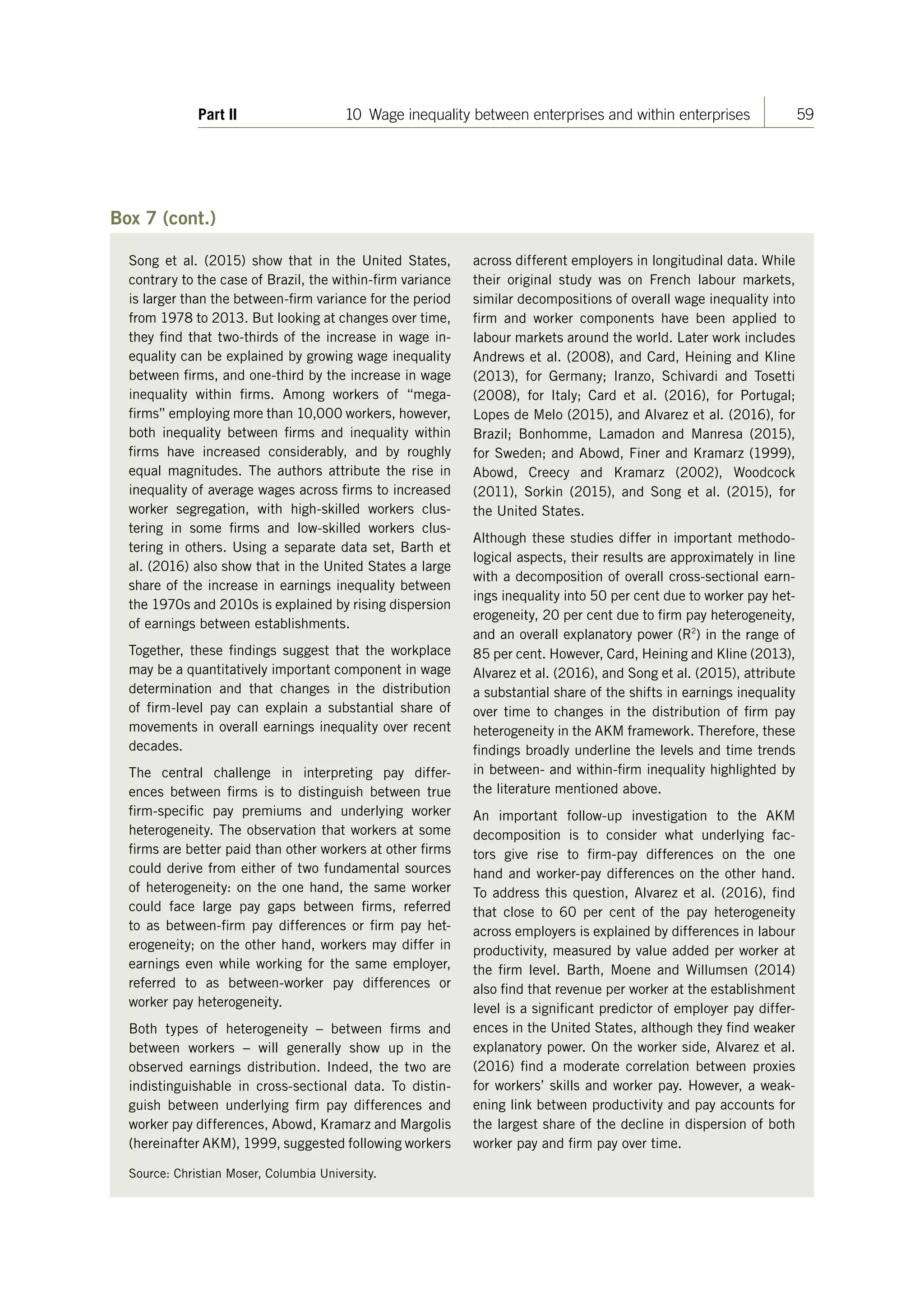 59Part II 10 Wage inequality between enterprises and within enterprises
Box 7 (cont.)
Song et al. (2015) show that in the United States,
contrary to the case of Brazil, the within-firm variance
is larger than the between-firm variance for the period
from 1978 to 2013. But looking at changes over time,
they find that two-thirds of the increase in wage in-
equality can be explained by growing wage inequality
between firms, and one-third by the increase in wage
inequality within firms. Among workers of “mega-
firms” employing more than 10,000 workers, however,
both inequality between firms and inequality within
firms have increased considerably, and by roughly
equal magnitudes. The authors attribute the rise in
inequality of average wages across firms to increased
worker segregation, with high-skilled workers clus-
tering in some firms and low-skilled workers clus-
tering in others. Using a separate data set, Barth et
al. (2016) also show that in the United States a large
share of the increase in earnings inequality between
the 1970s and 2010s is explained by rising dispersion
of earnings between establishments.
Together, these findings suggest that the workplace
may be a quantitatively important component in wage
determination and that changes in the distribution
of firm-level pay can explain a substantial share of
movements in overall earnings inequality over recent
decades.
The central challenge in interpreting pay differ-
ences between firms is to distinguish between true
firm-specific pay premiums and underlying worker
heterogeneity. The observation that workers at some
firms are better paid than other workers at other firms
could derive from either of two fundamental sources
of heterogeneity: on the one hand, the same worker
could face large pay gaps between firms, referred
to as between-firm pay differences or firm pay het-
erogeneity; on the other hand, workers may differ in
earnings even while working for the same employer,
referred to as between-worker pay differences or
worker pay heterogeneity.
Both types of heterogeneity  –  between firms and
between workers  –  will generally show up in the
observed earnings distribution. Indeed, the two are
indistinguishable in cross-sectional data. To distin-
guish between underlying firm pay differences and
worker pay differences, Abowd, Kramarz and Margolis
(hereinafter AKM), 1999, suggested following workers
across different employers in longitudinal data. While
their original study was on French labour markets,
similar decompositions of overall wage inequality into
firm and worker components have been applied to
labour markets around the world. Later work includes
Andrews et al. (2008), and Card, Heining and Kline
(2013), for Germany; Iranzo, Schivardi and Tosetti
(2008), for Italy; Card et al. (2016), for Portugal;
Lopes de Melo (2015), and Alvarez et al. (2016), for
Brazil; Bonhomme, Lamadon and Manresa (2015),
for Sweden; and Abowd, Finer and Kramarz (1999),
Abowd, Creecy and Kramarz (2002), Woodcock
(2011), Sorkin (2015), and Song et al. (2015), for
the United States.
Although these studies differ in important methodo-
logical aspects, their results are approximately in line
with a decomposition of overall cross-sectional earn-
ings inequality into 50 per cent due to worker pay het-
erogeneity, 20 per cent due to firm pay heterogeneity,
and an overall explanatory power (R2
) in the range of
85 per cent. However, Card, Heining and Kline (2013),
Alvarez et al. (2016), and Song et al. (2015), attribute
a substantial share of the shifts in earnings inequality
over time to changes in the distribution of firm pay
heterogeneity in the AKM framework. Therefore, these
findings broadly underline the levels and time trends
in between- and within-firm inequality highlighted by
the literature mentioned above.
An important follow-up investigation to the AKM
decomposition is to consider what underlying fac-
tors give rise to firm-pay differences on the one
hand and worker-pay differences on the other hand.
To address this question, Alvarez et al. (2016), find
that close to 60  per cent of the pay heterogeneity
across employers is explained by differences in labour
productivity, measured by value added per worker at
the firm level. Barth, Moene and Willumsen (2014)
also find that revenue per worker at the establishment
level is a significant predictor of employer pay differ-
ences in the United States, although they find weaker
explanatory power. On the worker side, Alvarez et al.
(2016) find a moderate correlation between proxies
for workers’ skills and worker pay. However, a weak-
ening link between productivity and pay accounts for
the largest share of the decline in dispersion of both
worker pay and firm pay over time.
Source: Christian Moser, Columbia University.
ContentsContents
 