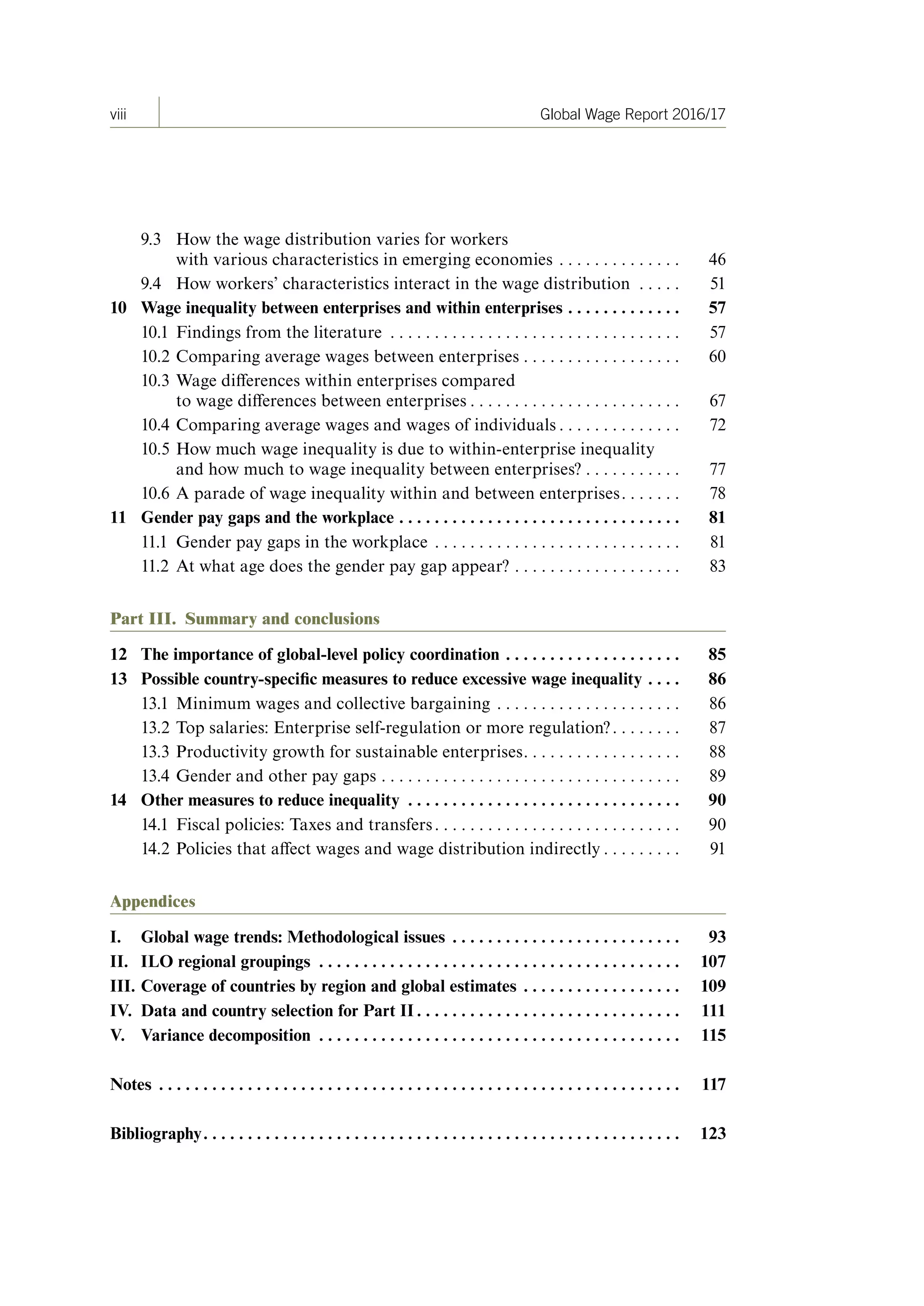 viii Global Wage Report 2016/17
9.3 How the wage distribution varies for workers
with various characteristics in emerging economies . . . . . . . . . . . . . . 46
9.4 How workers’ characteristics interact in the wage distribution . . . . . 51
10 Wage inequality between enterprises and within enterprises  .  .  .  .  .  .  .  .  .  .  .  .  . 57
10.1 Findings from the literature . . . . . . . . . . . . . . . . . . . . . . . . . . . . . . . . . 57
10.2 Comparing average wages between enterprises . . . . . . . . . . . . . . . . . . 60
10.3 Wage differences within enterprises compared
to wage differences between enterprises . . . . . . . . . . . . . . . . . . . . . . . . 67
10.4 Comparing average wages and wages of individuals . . . . . . . . . . . . . . 72
10.5 How much wage inequality is due to within-enterprise inequality
and how much to wage inequality between enterprises? . . . . . . . . . . . 77
10.6 A parade of wage inequality within and between enterprises. . . . . . . 78
11 Gender pay gaps and the workplace  .  .  .  .  .  .  .  .  .  .  .  .  .  .  .  .  .  .  .  .  .  .  .  .  .  .  .  .  .  .  .  . 81
11.1 Gender pay gaps in the workplace . . . . . . . . . . . . . . . . . . . . . . . . . . . . 81
11.2 At what age does the gender pay gap appear? . . . . . . . . . . . . . . . . . . . 83
Part III. Summary and conclusions
12 The importance of global-level policy coordination  .  .  .  .  .  .  .  .  .  .  .  .  .  .  .  .  .  .  .  . 85
13 Possible country-specific measures to reduce excessive wage inequality  .  .  .  . 86
13.1 Minimum wages and collective bargaining . . . . . . . . . . . . . . . . . . . . . 86
13.2 Top salaries: Enterprise self-regulation or more regulation?. . . . . . . . 87
13.3 Productivity growth for sustainable enterprises. . . . . . . . . . . . . . . . . . 88
13.4 Gender and other pay gaps . . . . . . . . . . . . . . . . . . . . . . . . . . . . . . . . . . 89
14 Other measures to reduce inequality  .  .  .  .  .  .  .  .  .  .  .  .  .  .  .  .  .  .  .  .  .  .  .  .  .  .  .  .  .  .  . 90
14.1 Fiscal policies: Taxes and transfers. . . . . . . . . . . . . . . . . . . . . . . . . . . . 90
14.2 Policies that affect wages and wage distribution indirectly . . . . . . . . . 91
Appendices
I . Global wage trends: Methodological issues  .  .  .  .  .  .  .  .  .  .  .  .  .  .  .  .  .  .  .  .  .  .  .  .  .  . 93
II . ILO regional groupings  .  .  .  .  .  .  .  .  .  .  .  .  .  .  .  .  .  .  .  .  .  .  .  .  .  .  .  .  .  .  .  .  .  .  .  .  .  .  .  .  . 107
III . Coverage of countries by region and global estimates  .  .  .  .  .  .  .  .  .  .  .  .  .  .  .  .  .  . 109
IV . Data and country selection for Part II  .  .  .  .  .  .  .  .  .  .  .  .  .  .  .  .  .  .  .  .  .  .  .  .  .  .  .  .  .  . 111
V . Variance decomposition  .  .  .  .  .  .  .  .  .  .  .  .  .  .  .  .  .  .  .  .  .  .  .  .  .  .  .  .  .  .  .  .  .  .  .  .  .  .  .  .  . 115
Notes  .  .  .  .  .  .  .  .  .  .  .  .  .  .  .  .  .  .  .  .  .  .  .  .  .  .  .  .  .  .  .  .  .  .  .  .  .  .  .  .  .  .  .  .  .  .  .  .  .  .  .  .  .  .  .  .  .  .  . 117
Bibliography .  .  .  .  .  .  .  .  .  .  .  .  .  .  .  .  .  .  .  .  .  .  .  .  .  .  .  .  .  .  .  .  .  .  .  .  .  .  .  .  .  .  .  .  .  .  .  .  .  .  .  .  .  . 123
ContentsContents
 