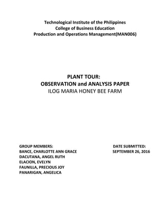 Technological Institute of the Philippines
College of Business Education
Production and Operations Management(MAN006)
PLANT TOUR:
OBSERVATION and ANALYSIS PAPER
ILOG MARIA HONEY BEE FARM
GROUP MEMBERS: DATE SUBMITTED:
BANCE, CHARLOTTE ANN GRACE SEPTEMBER 26, 2016
DACUTANA, ANGEL RUTH
ELACION, EVELYN
FAUNILLA, PRECIOUS JOY
PANARIGAN, ANGELICA
 