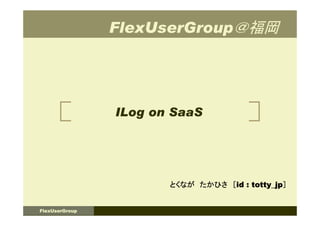 FlexUserGroup＠福岡




                ILog on SaaS




                       とくなが たかひさ ［id : totty_jp］


FlexUserGroup
 