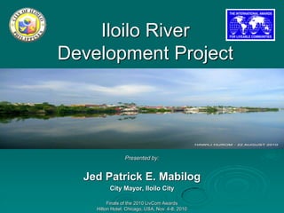 Iloilo River
Development Project




                 Presented by:


  Jed Patrick E. Mabilog
          City Mayor, Iloilo City

         Finals of the 2010 LivCom Awards
    Hilton Hotel, Chicago, USA, Nov. 4-8, 2010
 