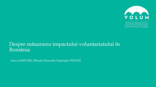 Anca NĂSTASE, Director Executiv Federația VOLUM
Despre măsurarea impactului voluntariatului în
România
 