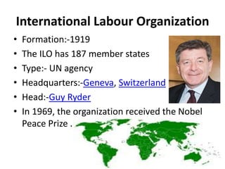International Labour Organization
• Formation:-1919
• The ILO has 187 member states
• Type:- UN agency
• Headquarters:-Geneva, Switzerland
• Head:-Guy Ryder
• In 1969, the organization received the Nobel
Peace Prize .
 