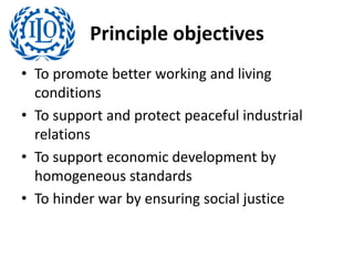 Principle objectives
• To promote better working and living
conditions
• To support and protect peaceful industrial
relations
• To support economic development by
homogeneous standards
• To hinder war by ensuring social justice
 