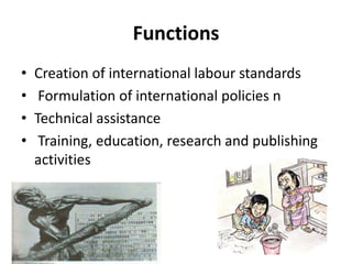 Functions
• Creation of international labour standards
• Formulation of international policies n
• Technical assistance
• Training, education, research and publishing
activities
 