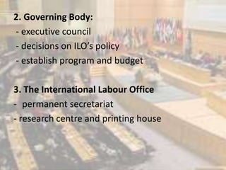 2. Governing Body:
- executive council
- decisions on ILO’s policy
- establish program and budget
3. The International Labour Office
- permanent secretariat
- research centre and printing house
 